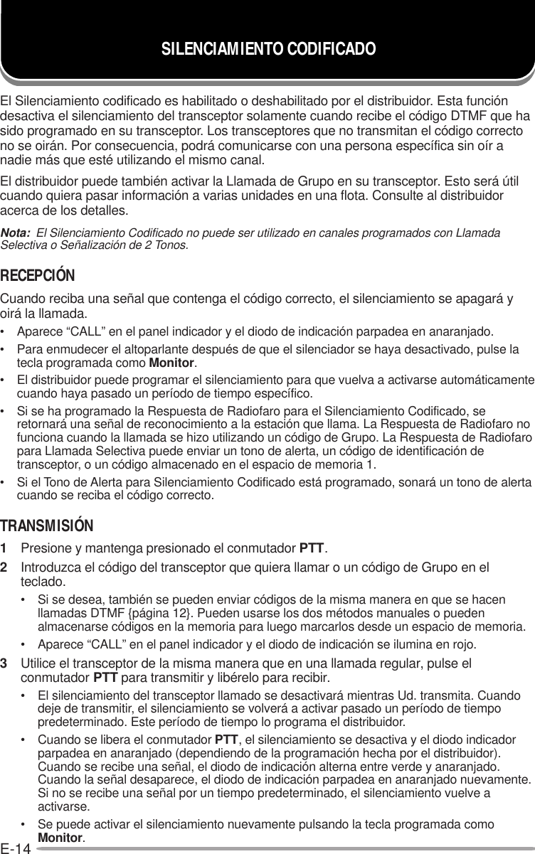 E-14El Silenciamiento codificado es habilitado o deshabilitado por el distribuidor. Esta funcióndesactiva el silenciamiento del transceptor solamente cuando recibe el código DTMF que hasido programado en su transceptor. Los transceptores que no transmitan el código correctono se oirán. Por consecuencia, podrá comunicarse con una persona específica sin oír anadie más que esté utilizando el mismo canal.El distribuidor puede también activar la Llamada de Grupo en su transceptor. Esto será útilcuando quiera pasar información a varias unidades en una flota. Consulte al distribuidoracerca de los detalles.Nota:  El Silenciamiento Codificado no puede ser utilizado en canales programados con LlamadaSelectiva o Señalización de 2 Tonos.RECEPCIÓNCuando reciba una señal que contenga el código correcto, el silenciamiento se apagará yoirá la llamada.• Aparece “CALL” en el panel indicador y el diodo de indicación parpadea en anaranjado.• Para enmudecer el altoparlante después de que el silenciador se haya desactivado, pulse latecla programada como Monitor.• El distribuidor puede programar el silenciamiento para que vuelva a activarse automáticamentecuando haya pasado un período de tiempo específico.• Si se ha programado la Respuesta de Radiofaro para el Silenciamiento Codificado, seretornará una señal de reconocimiento a la estación que llama. La Respuesta de Radiofaro nofunciona cuando la llamada se hizo utilizando un código de Grupo. La Respuesta de Radiofaropara Llamada Selectiva puede enviar un tono de alerta, un código de identificación detransceptor, o un código almacenado en el espacio de memoria 1.• Si el Tono de Alerta para Silenciamiento Codificado está programado, sonará un tono de alertacuando se reciba el código correcto.TRANSMISIÓN1Presione y mantenga presionado el conmutador PTT.2Introduzca el código del transceptor que quiera llamar o un código de Grupo en elteclado.• Si se desea, también se pueden enviar códigos de la misma manera en que se hacenllamadas DTMF {página 12}. Pueden usarse los dos métodos manuales o puedenalmacenarse códigos en la memoria para luego marcarlos desde un espacio de memoria.• Aparece “CALL” en el panel indicador y el diodo de indicación se ilumina en rojo.3Utilice el transceptor de la misma manera que en una llamada regular, pulse elconmutador PTT para transmitir y libérelo para recibir.• El silenciamiento del transceptor llamado se desactivará mientras Ud. transmita. Cuandodeje de transmitir, el silenciamiento se volverá a activar pasado un período de tiempopredeterminado. Este período de tiempo lo programa el distribuidor.• Cuando se libera el conmutador PTT, el silenciamiento se desactiva y el diodo indicadorparpadea en anaranjado (dependiendo de la programación hecha por el distribuidor).Cuando se recibe una señal, el diodo de indicación alterna entre verde y anaranjado.Cuando la señal desaparece, el diodo de indicación parpadea en anaranjado nuevamente.Si no se recibe una señal por un tiempo predeterminado, el silenciamiento vuelve aactivarse.• Se puede activar el silenciamiento nuevamente pulsando la tecla programada comoMonitor.SILENCIAMIENTO CODIFICADO