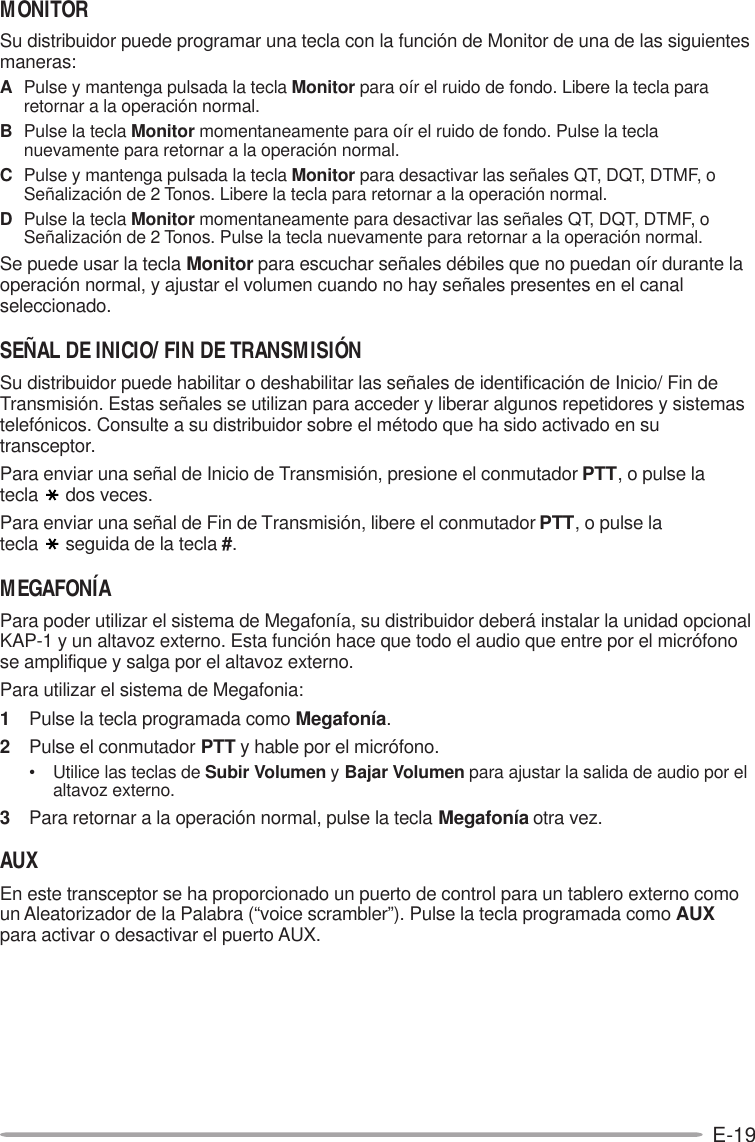 E-19MONITORSu distribuidor puede programar una tecla con la función de Monitor de una de las siguientesmaneras:APulse y mantenga pulsada la tecla Monitor para oír el ruido de fondo. Libere la tecla pararetornar a la operación normal.BPulse la tecla Monitor momentaneamente para oír el ruido de fondo. Pulse la teclanuevamente para retornar a la operación normal.CPulse y mantenga pulsada la tecla Monitor para desactivar las señales QT, DQT, DTMF, oSeñalización de 2 Tonos. Libere la tecla para retornar a la operación normal.DPulse la tecla Monitor momentaneamente para desactivar las señales QT, DQT, DTMF, oSeñalización de 2 Tonos. Pulse la tecla nuevamente para retornar a la operación normal.Se puede usar la tecla Monitor para escuchar señales débiles que no puedan oír durante laoperación normal, y ajustar el volumen cuando no hay señales presentes en el canalseleccionado.SEÑAL DE INICIO/ FIN DE TRANSMISIÓNSu distribuidor puede habilitar o deshabilitar las señales de identificación de Inicio/ Fin deTransmisión. Estas señales se utilizan para acceder y liberar algunos repetidores y sistemastelefónicos. Consulte a su distribuidor sobre el método que ha sido activado en sutransceptor.Para enviar una señal de Inicio de Transmisión, presione el conmutador PTT, o pulse latecla dos veces.Para enviar una señal de Fin de Transmisión, libere el conmutador PTT, o pulse latecla seguida de la tecla #.MEGAFONÍAPara poder utilizar el sistema de Megafonía, su distribuidor deberá instalar la unidad opcionalKAP-1 y un altavoz externo. Esta función hace que todo el audio que entre por el micrófonose amplifique y salga por el altavoz externo.Para utilizar el sistema de Megafonia:1Pulse la tecla programada como Megafonía.2Pulse el conmutador PTT y hable por el micrófono.• Utilice las teclas de Subir Volumen y Bajar Volumen para ajustar la salida de audio por elaltavoz externo.3Para retornar a la operación normal, pulse la tecla Megafonía otra vez.AUXEn este transceptor se ha proporcionado un puerto de control para un tablero externo comoun Aleatorizador de la Palabra (“voice scrambler”). Pulse la tecla programada como AUXpara activar o desactivar el puerto AUX.