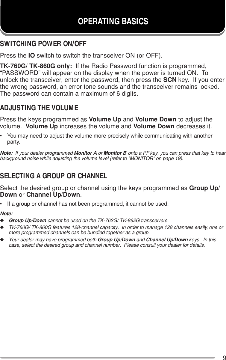 9OPERATING BASICSSWITCHING POWER ON/OFFPress the IO switch to switch the transceiver ON (or OFF).TK-760G/ TK-860G only:  If the Radio Password function is programmed,“PASSWORD” will appear on the display when the power is turned ON.  Tounlock the transceiver, enter the password, then press the SCN key.  If you enterthe wrong password, an error tone sounds and the transceiver remains locked.The password can contain a maximum of 6 digits.ADJUSTING THE VOLUMEPress the keys programmed as Volume Up and Volume Down to adjust thevolume.  Volume Up increases the volume and Volume Down decreases it.• You may need to adjust the volume more precisely while communicating with anotherparty.Note:  If your dealer programmed Monitor A or Monitor B onto a PF key, you can press that key to hearbackground noise while adjusting the volume level (refer to “MONITOR” on page 19).SELECTING A GROUP OR CHANNELSelect the desired group or channel using the keys programmed as Group Up/Down or Channel Up/Down.• If a group or channel has not been programmed, it cannot be used.Note:◆Group Up/Down cannot be used on the TK-762G/ TK-862G transceivers.◆TK-760G/ TK-860G features 128-channel capacity.  In order to manage 128 channels easily, one ormore programmed channels can be bundled together as a group.◆Your dealer may have programmed both Group Up/Down and Channel Up/Down keys.  In thiscase, select the desired group and channel number.  Please consult your dealer for details.