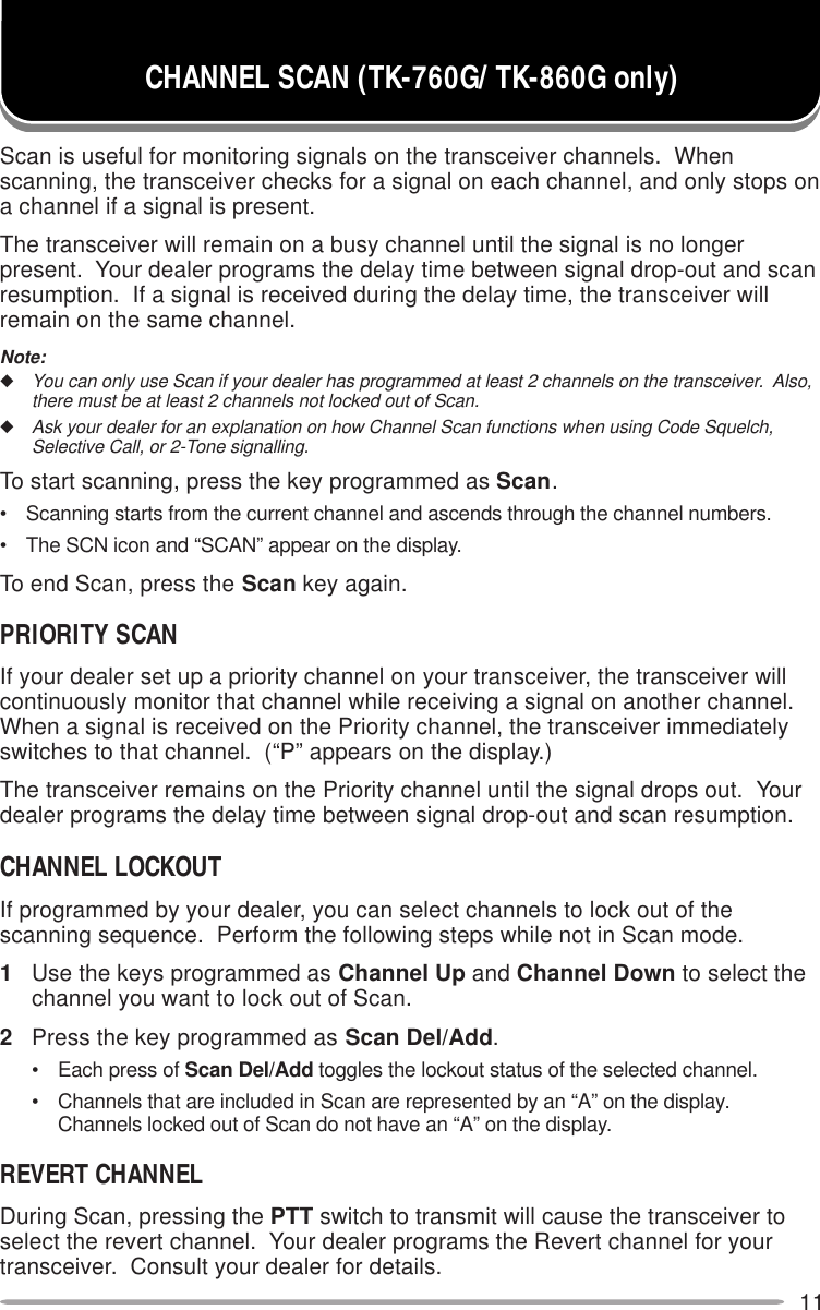 11Scan is useful for monitoring signals on the transceiver channels.  Whenscanning, the transceiver checks for a signal on each channel, and only stops ona channel if a signal is present.The transceiver will remain on a busy channel until the signal is no longerpresent.  Your dealer programs the delay time between signal drop-out and scanresumption.  If a signal is received during the delay time, the transceiver willremain on the same channel.Note:◆You can only use Scan if your dealer has programmed at least 2 channels on the transceiver.  Also,there must be at least 2 channels not locked out of Scan.◆Ask your dealer for an explanation on how Channel Scan functions when using Code Squelch,Selective Call, or 2-Tone signalling.To start scanning, press the key programmed as Scan.• Scanning starts from the current channel and ascends through the channel numbers.• The SCN icon and “SCAN” appear on the display.To end Scan, press the Scan key again.PRIORITY SCANIf your dealer set up a priority channel on your transceiver, the transceiver willcontinuously monitor that channel while receiving a signal on another channel.When a signal is received on the Priority channel, the transceiver immediatelyswitches to that channel.  (“P” appears on the display.)The transceiver remains on the Priority channel until the signal drops out.  Yourdealer programs the delay time between signal drop-out and scan resumption.CHANNEL LOCKOUTIf programmed by your dealer, you can select channels to lock out of thescanning sequence.  Perform the following steps while not in Scan mode.1Use the keys programmed as Channel Up and Channel Down to select thechannel you want to lock out of Scan.2Press the key programmed as Scan Del/Add.• Each press of Scan Del/Add toggles the lockout status of the selected channel.• Channels that are included in Scan are represented by an “A” on the display.Channels locked out of Scan do not have an “A” on the display.REVERT CHANNELDuring Scan, pressing the PTT switch to transmit will cause the transceiver toselect the revert channel.  Your dealer programs the Revert channel for yourtransceiver.  Consult your dealer for details.CHANNEL SCAN (TK-760G/ TK-860G only)