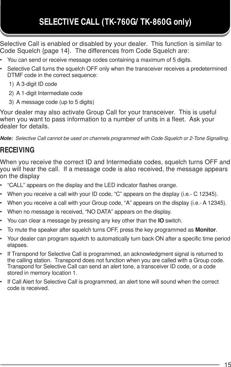 15Selective Call is enabled or disabled by your dealer.  This function is similar toCode Squelch {page 14}.  The differences from Code Squelch are:• You can send or receive message codes containing a maximum of 5 digits.• Selective Call turns the squelch OFF only when the transceiver receives a predeterminedDTMF code in the correct sequence:1) A 3-digit ID code2) A 1-digit Intermediate code3) A message code (up to 5 digits)Your dealer may also activate Group Call for your transceiver.  This is usefulwhen you want to pass information to a number of units in a fleet.  Ask yourdealer for details.Note:  Selective Call cannot be used on channels programmed with Code Squelch or 2-Tone Signalling.RECEIVINGWhen you receive the correct ID and Intermediate codes, squelch turns OFF andyou will hear the call.  If a message code is also received, the message appearson the display• “CALL” appears on the display and the LED indicator flashes orange.• When you receive a call with your ID code, “C” appears on the display (i.e.- C 12345).• When you receive a call with your Group code, “A” appears on the display (i.e.- A 12345).• When no message is received, “NO DATA” appears on the display.• You can clear a message by pressing any key other than the IO switch.• To mute the speaker after squelch turns OFF, press the key programmed as Monitor.• Your dealer can program squelch to automatically turn back ON after a specific time periodelapses.• If Transpond for Selective Call is programmed, an acknowledgment signal is returned tothe calling station.  Transpond does not function when you are called with a Group code.Transpond for Selective Call can send an alert tone, a transceiver ID code, or a codestored in memory location 1.• If Call Alert for Selective Call is programmed, an alert tone will sound when the correctcode is received.SELECTIVE CALL (TK-760G/ TK-860G only)