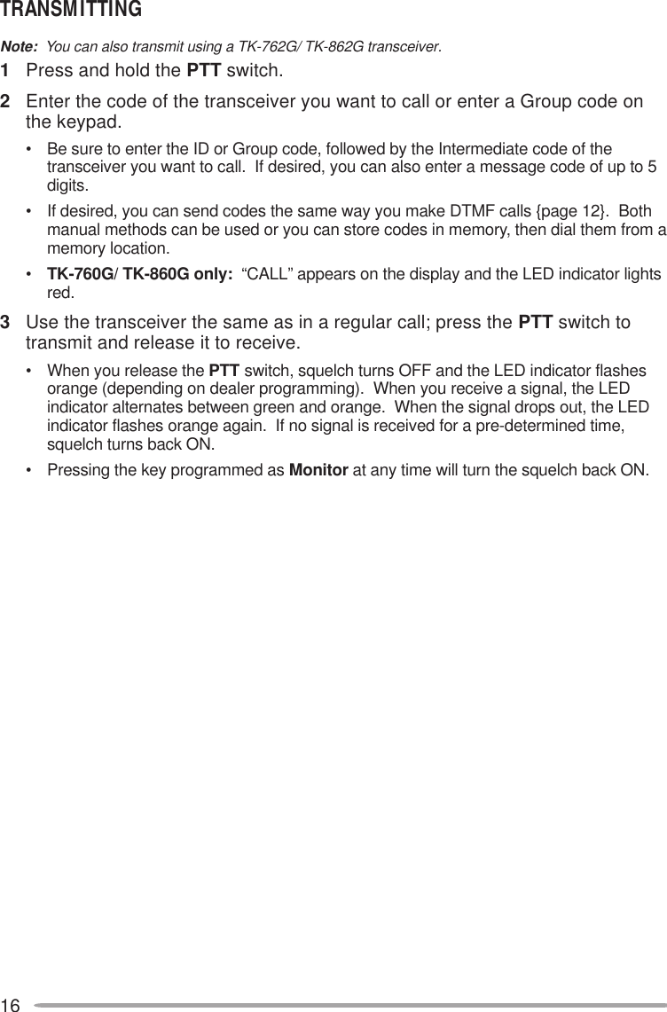 16TRANSMITTINGNote:  You can also transmit using a TK-762G/ TK-862G transceiver.1Press and hold the PTT switch.2Enter the code of the transceiver you want to call or enter a Group code onthe keypad.• Be sure to enter the ID or Group code, followed by the Intermediate code of thetransceiver you want to call.  If desired, you can also enter a message code of up to 5digits.• If desired, you can send codes the same way you make DTMF calls {page 12}.  Bothmanual methods can be used or you can store codes in memory, then dial them from amemory location.•TK-760G/ TK-860G only:  “CALL” appears on the display and the LED indicator lightsred.3Use the transceiver the same as in a regular call; press the PTT switch totransmit and release it to receive.• When you release the PTT switch, squelch turns OFF and the LED indicator flashesorange (depending on dealer programming).  When you receive a signal, the LEDindicator alternates between green and orange.  When the signal drops out, the LEDindicator flashes orange again.  If no signal is received for a pre-determined time,squelch turns back ON.• Pressing the key programmed as Monitor at any time will turn the squelch back ON.