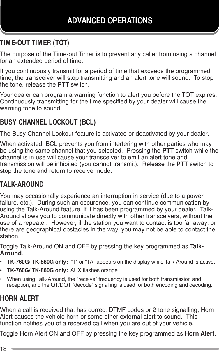 18TIME-OUT TIMER (TOT)The purpose of the Time-out Timer is to prevent any caller from using a channelfor an extended period of time.If you continuously transmit for a period of time that exceeds the programmedtime, the transceiver will stop transmitting and an alert tone will sound.  To stopthe tone, release the PTT switch.Your dealer can program a warning function to alert you before the TOT expires.Continuously transmitting for the time specified by your dealer will cause thewarning tone to sound.BUSY CHANNEL LOCKOUT (BCL)The Busy Channel Lockout feature is activated or deactivated by your dealer.When activated, BCL prevents you from interfering with other parties who maybe using the same channel that you selected.  Pressing the PTT switch while thechannel is in use will cause your transceiver to emit an alert tone andtransmission will be inhibited (you cannot transmit).  Release the PTT switch tostop the tone and return to receive mode.TALK-AROUNDYou may occasionally experience an interruption in service (due to a powerfailure, etc.).  During such an occurence, you can continue communication byusing the Talk-Around feature, if it has been programmed by your dealer.  Talk-Around allows you to communicate directly with other transceivers, without theuse of a repeater.  However, if the station you want to contact is too far away, orthere are geographical obstacles in the way, you may not be able to contact thestation.Toggle Talk-Around ON and OFF by pressing the key programmed as Talk-Around.•TK-760G/ TK-860G only:  “T” or “TA” appears on the display while Talk-Around is active.•TK-760G/ TK-860G only:  AUX flashes orange.• When using Talk-Around, the “receive” frequency is used for both transmission andreception, and the QT/DQT “decode” signalling is used for both encoding and decoding.HORN ALERTWhen a call is received that has correct DTMF codes or 2-tone signalling, HornAlert causes the vehicle horn or some other external alert to sound.  Thisfunction notifies you of a received call when you are out of your vehicle.Toggle Horn Alert ON and OFF by pressing the key programmed as Horn Alert.ADVANCED OPERATIONS