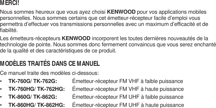 MERCI!Nous sommes heureux que vous ayez choisi KENWOOD pour vos applications mobilespersonnelles. Nous sommes certains que cet émetteur-récepteur facile d’emploi vouspermettra d’effectuer vos transmissions personnelles avec un maximum d’efficacité et defiabilité.Les émetteurs-récepteurs KENWOOD incorporent les toutes dernières nouveautés de latechnologie de pointe. Nous sommes donc fermement convaincus que vous serez enchantéde la qualité et des caractéristiques de ce produit.MODÈLES TRAITÉS DANS CE MANUELCe manuel traite des modèles ci-dessous:•TK-760G/ TK-762G: Émetteur-récepteur FM VHF à faible puissance•TK-760HG/ TK-762HG: Émetteur-récepteur FM VHF à haute puissance•TK-860G/ TK-862G: Émetteur-récepteur FM UHF à faible puissance•TK-860HG/ TK-862HG: Émetteur-récepteur FM UHF à haute puissance