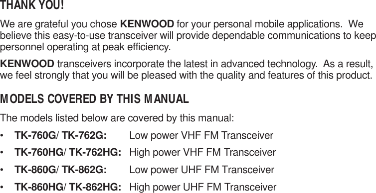 THANK YOU!We are grateful you chose KENWOOD for your personal mobile applications.  Webelieve this easy-to-use transceiver will provide dependable communications to keeppersonnel operating at peak efficiency.KENWOOD transceivers incorporate the latest in advanced technology.  As a result,we feel strongly that you will be pleased with the quality and features of this product.MODELS COVERED BY THIS MANUALThe models listed below are covered by this manual:•TK-760G/ TK-762G: Low power VHF FM Transceiver•TK-760HG/ TK-762HG: High power VHF FM Transceiver•TK-860G/ TK-862G: Low power UHF FM Transceiver•TK-860HG/ TK-862HG: High power UHF FM Transceiver