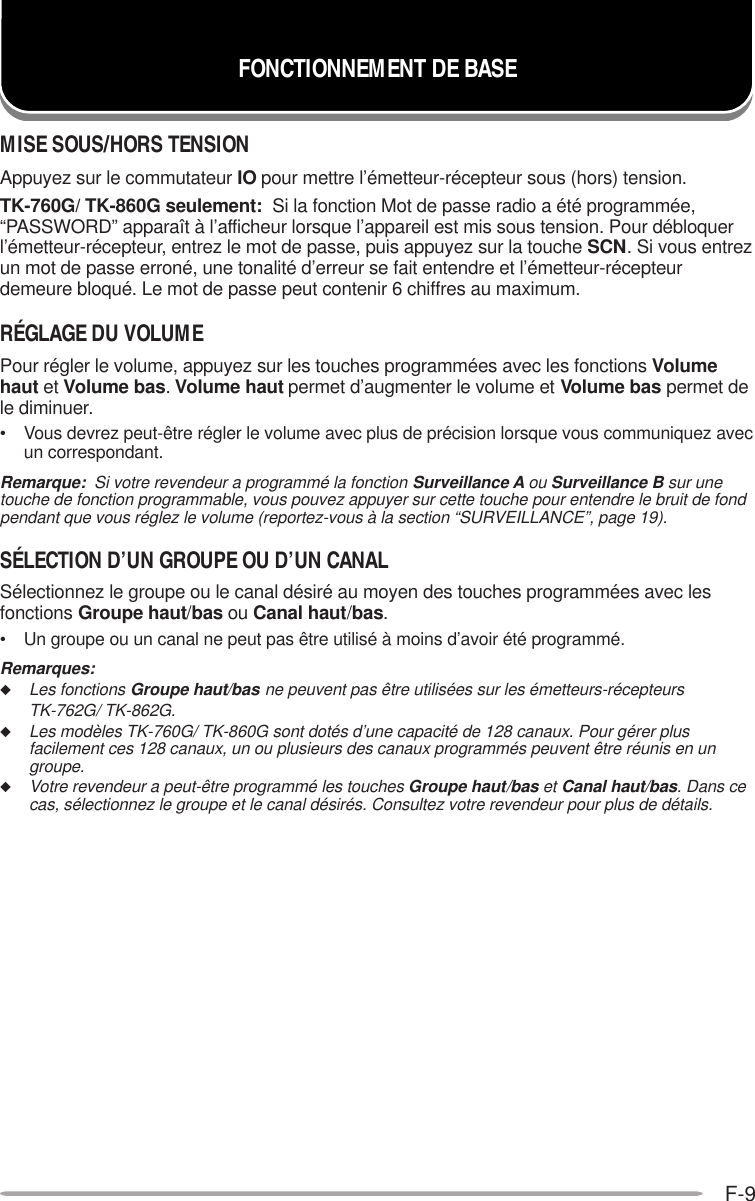 F-9FONCTIONNEMENT DE BASEMISE SOUS/HORS TENSIONAppuyez sur le commutateur IO pour mettre l’émetteur-récepteur sous (hors) tension.TK-760G/ TK-860G seulement:  Si la fonction Mot de passe radio a été programmée,“PASSWORD” apparaît à l’afficheur lorsque l’appareil est mis sous tension. Pour débloquerl’émetteur-récepteur, entrez le mot de passe, puis appuyez sur la touche SCN. Si vous entrezun mot de passe erroné, une tonalité d’erreur se fait entendre et l’émetteur-récepteurdemeure bloqué. Le mot de passe peut contenir 6 chiffres au maximum.RÉGLAGE DU VOLUMEPour régler le volume, appuyez sur les touches programmées avec les fonctions Volumehaut et Volume bas. Volume haut permet d’augmenter le volume et Volume bas permet dele diminuer.• Vous devrez peut-être régler le volume avec plus de précision lorsque vous communiquez avecun correspondant.Remarque:  Si votre revendeur a programmé la fonction Surveillance A ou Surveillance B sur unetouche de fonction programmable, vous pouvez appuyer sur cette touche pour entendre le bruit de fondpendant que vous réglez le volume (reportez-vous à la section “SURVEILLANCE”, page 19).SÉLECTION D’UN GROUPE OU D’UN CANALSélectionnez le groupe ou le canal désiré au moyen des touches programmées avec lesfonctions Groupe haut/bas ou Canal haut/bas.• Un groupe ou un canal ne peut pas être utilisé à moins d’avoir été programmé.Remarques:◆Les fonctions Groupe haut/bas ne peuvent pas être utilisées sur les émetteurs-récepteursTK-762G/ TK-862G.◆Les modèles TK-760G/ TK-860G sont dotés d’une capacité de 128 canaux. Pour gérer plusfacilement ces 128 canaux, un ou plusieurs des canaux programmés peuvent être réunis en ungroupe.◆Votre revendeur a peut-être programmé les touches Groupe haut/bas et Canal haut/bas. Dans cecas, sélectionnez le groupe et le canal désirés. Consultez votre revendeur pour plus de détails.