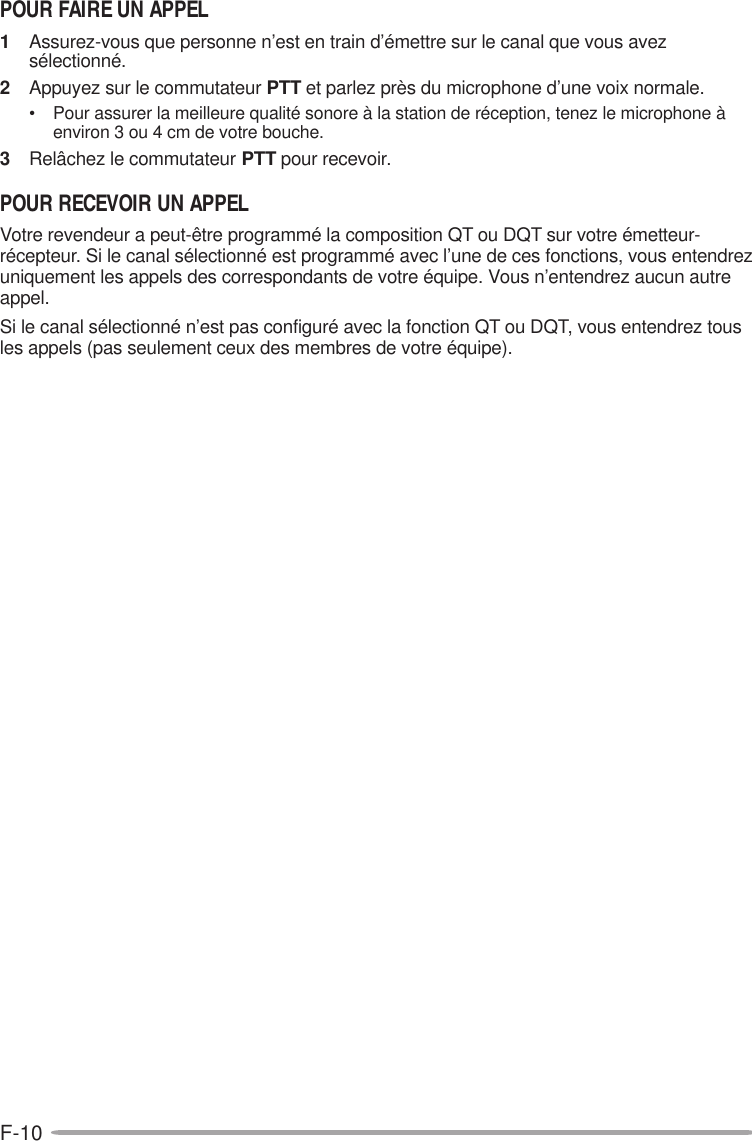 F-10POUR FAIRE UN APPEL1Assurez-vous que personne n’est en train d’émettre sur le canal que vous avezsélectionné.2Appuyez sur le commutateur PTT et parlez près du microphone d’une voix normale.• Pour assurer la meilleure qualité sonore à la station de réception, tenez le microphone àenviron 3 ou 4 cm de votre bouche.3Relâchez le commutateur PTT pour recevoir.POUR RECEVOIR UN APPELVotre revendeur a peut-être programmé la composition QT ou DQT sur votre émetteur-récepteur. Si le canal sélectionné est programmé avec l’une de ces fonctions, vous entendrezuniquement les appels des correspondants de votre équipe. Vous n’entendrez aucun autreappel.Si le canal sélectionné n’est pas configuré avec la fonction QT ou DQT, vous entendrez tousles appels (pas seulement ceux des membres de votre équipe).