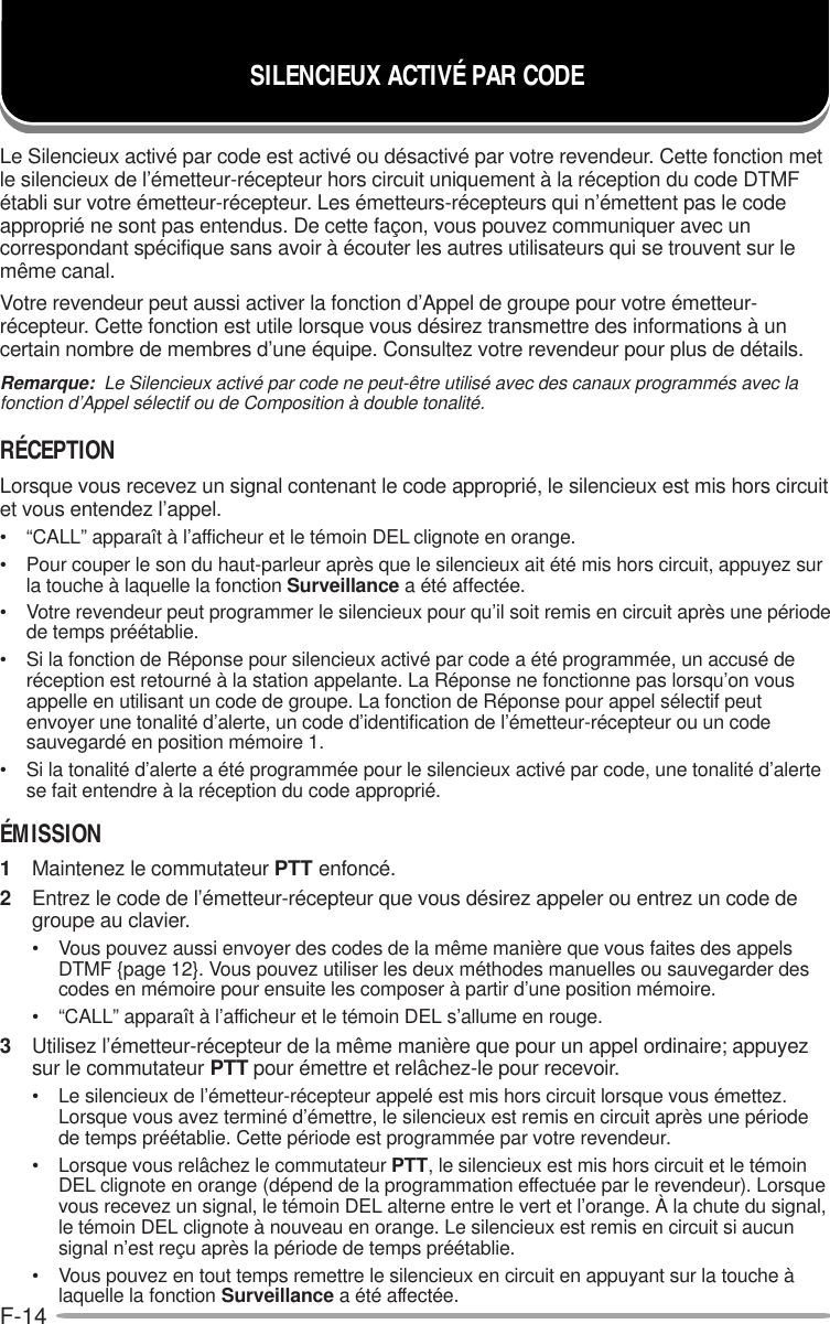 F-14SILENCIEUX ACTIVÉ PAR CODELe Silencieux activé par code est activé ou désactivé par votre revendeur. Cette fonction metle silencieux de l’émetteur-récepteur hors circuit uniquement à la réception du code DTMFétabli sur votre émetteur-récepteur. Les émetteurs-récepteurs qui n’émettent pas le codeapproprié ne sont pas entendus. De cette façon, vous pouvez communiquer avec uncorrespondant spécifique sans avoir à écouter les autres utilisateurs qui se trouvent sur lemême canal.Votre revendeur peut aussi activer la fonction d’Appel de groupe pour votre émetteur-récepteur. Cette fonction est utile lorsque vous désirez transmettre des informations à uncertain nombre de membres d’une équipe. Consultez votre revendeur pour plus de détails.Remarque:  Le Silencieux activé par code ne peut-être utilisé avec des canaux programmés avec lafonction d’Appel sélectif ou de Composition à double tonalité.RÉCEPTIONLorsque vous recevez un signal contenant le code approprié, le silencieux est mis hors circuitet vous entendez l’appel.• “CALL” apparaît à l’afficheur et le témoin DEL clignote en orange.• Pour couper le son du haut-parleur après que le silencieux ait été mis hors circuit, appuyez surla touche à laquelle la fonction Surveillance a été affectée.• Votre revendeur peut programmer le silencieux pour qu’il soit remis en circuit après une périodede temps préétablie.• Si la fonction de Réponse pour silencieux activé par code a été programmée, un accusé deréception est retourné à la station appelante. La Réponse ne fonctionne pas lorsqu’on vousappelle en utilisant un code de groupe. La fonction de Réponse pour appel sélectif peutenvoyer une tonalité d’alerte, un code d’identification de l’émetteur-récepteur ou un codesauvegardé en position mémoire 1.• Si la tonalité d’alerte a été programmée pour le silencieux activé par code, une tonalité d’alertese fait entendre à la réception du code approprié.ÉMISSION1Maintenez le commutateur PTT enfoncé.2Entrez le code de l’émetteur-récepteur que vous désirez appeler ou entrez un code degroupe au clavier.• Vous pouvez aussi envoyer des codes de la même manière que vous faites des appelsDTMF {page 12}. Vous pouvez utiliser les deux méthodes manuelles ou sauvegarder descodes en mémoire pour ensuite les composer à partir d’une position mémoire.• “CALL” apparaît à l’afficheur et le témoin DEL s’allume en rouge.3Utilisez l’émetteur-récepteur de la même manière que pour un appel ordinaire; appuyezsur le commutateur PTT pour émettre et relâchez-le pour recevoir.• Le silencieux de l’émetteur-récepteur appelé est mis hors circuit lorsque vous émettez.Lorsque vous avez terminé d’émettre, le silencieux est remis en circuit après une périodede temps préétablie. Cette période est programmée par votre revendeur.• Lorsque vous relâchez le commutateur PTT, le silencieux est mis hors circuit et le témoinDEL clignote en orange (dépend de la programmation effectuée par le revendeur). Lorsquevous recevez un signal, le témoin DEL alterne entre le vert et l’orange. À la chute du signal,le témoin DEL clignote à nouveau en orange. Le silencieux est remis en circuit si aucunsignal n’est reçu après la période de temps préétablie.• Vous pouvez en tout temps remettre le silencieux en circuit en appuyant sur la touche àlaquelle la fonction Surveillance a été affectée.