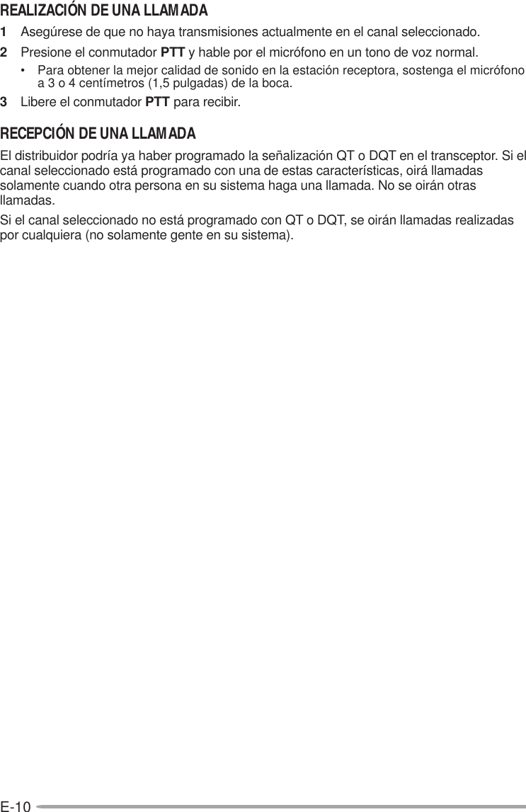 E-10REALIZACIÓN DE UNA LLAMADA1Asegúrese de que no haya transmisiones actualmente en el canal seleccionado.2Presione el conmutador PTT y hable por el micrófono en un tono de voz normal.• Para obtener la mejor calidad de sonido en la estación receptora, sostenga el micrófonoa 3 o 4 centímetros (1,5 pulgadas) de la boca.3Libere el conmutador PTT para recibir.RECEPCIÓN DE UNA LLAMADAEl distribuidor podría ya haber programado la señalización QT o DQT en el transceptor. Si elcanal seleccionado está programado con una de estas características, oirá llamadassolamente cuando otra persona en su sistema haga una llamada. No se oirán otrasllamadas.Si el canal seleccionado no está programado con QT o DQT, se oirán llamadas realizadaspor cualquiera (no solamente gente en su sistema).