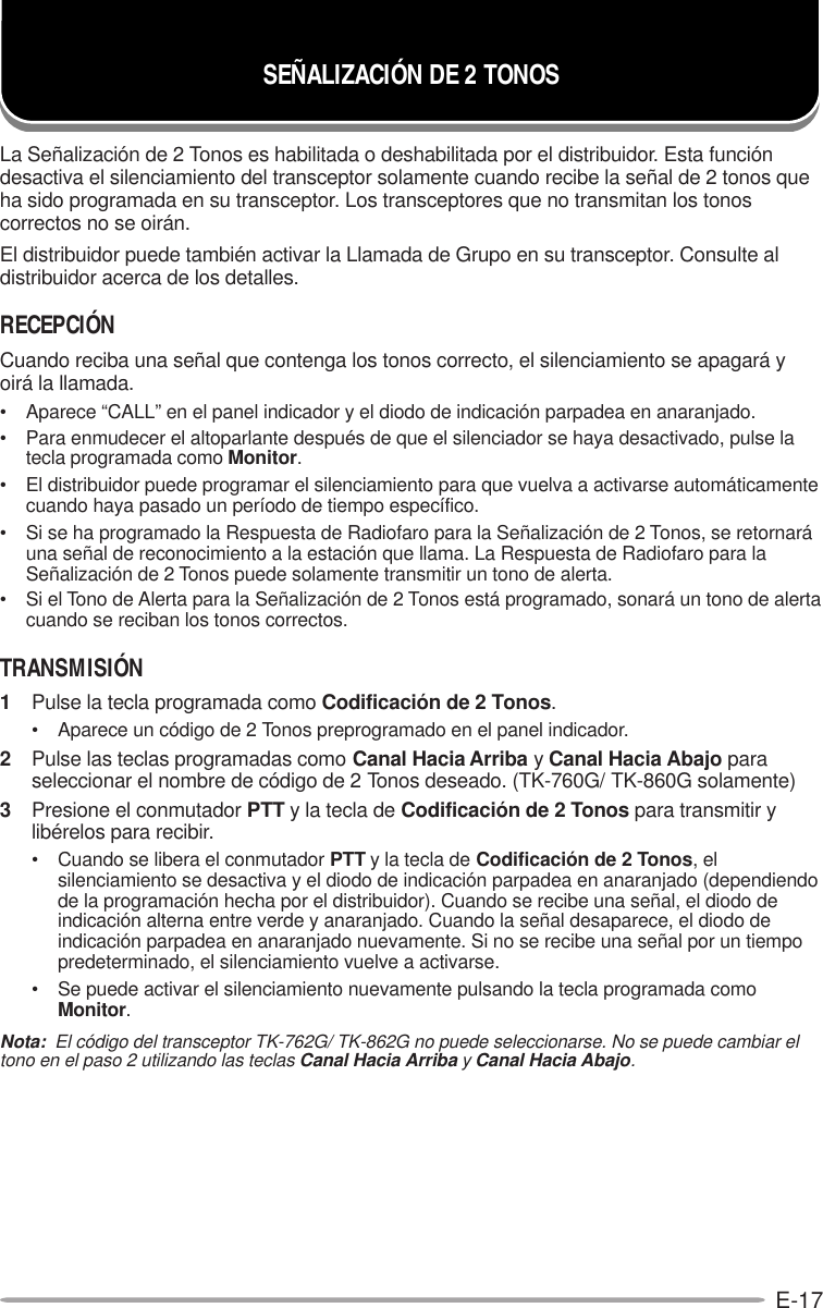 E-17La Señalización de 2 Tonos es habilitada o deshabilitada por el distribuidor. Esta funcióndesactiva el silenciamiento del transceptor solamente cuando recibe la señal de 2 tonos queha sido programada en su transceptor. Los transceptores que no transmitan los tonoscorrectos no se oirán.El distribuidor puede también activar la Llamada de Grupo en su transceptor. Consulte aldistribuidor acerca de los detalles.RECEPCIÓNCuando reciba una señal que contenga los tonos correcto, el silenciamiento se apagará yoirá la llamada.• Aparece “CALL” en el panel indicador y el diodo de indicación parpadea en anaranjado.• Para enmudecer el altoparlante después de que el silenciador se haya desactivado, pulse latecla programada como Monitor.• El distribuidor puede programar el silenciamiento para que vuelva a activarse automáticamentecuando haya pasado un período de tiempo específico.• Si se ha programado la Respuesta de Radiofaro para la Señalización de 2 Tonos, se retornaráuna señal de reconocimiento a la estación que llama. La Respuesta de Radiofaro para laSeñalización de 2 Tonos puede solamente transmitir un tono de alerta.• Si el Tono de Alerta para la Señalización de 2 Tonos está programado, sonará un tono de alertacuando se reciban los tonos correctos.TRANSMISIÓN1Pulse la tecla programada como Codificación de 2 Tonos.• Aparece un código de 2 Tonos preprogramado en el panel indicador.2Pulse las teclas programadas como Canal Hacia Arriba y Canal Hacia Abajo paraseleccionar el nombre de código de 2 Tonos deseado. (TK-760G/ TK-860G solamente)3Presione el conmutador PTT y la tecla de Codificación de 2 Tonos para transmitir ylibérelos para recibir.• Cuando se libera el conmutador PTT y la tecla de Codificación de 2 Tonos, elsilenciamiento se desactiva y el diodo de indicación parpadea en anaranjado (dependiendode la programación hecha por el distribuidor). Cuando se recibe una señal, el diodo deindicación alterna entre verde y anaranjado. Cuando la señal desaparece, el diodo deindicación parpadea en anaranjado nuevamente. Si no se recibe una señal por un tiempopredeterminado, el silenciamiento vuelve a activarse.• Se puede activar el silenciamiento nuevamente pulsando la tecla programada comoMonitor.Nota:  El código del transceptor TK-762G/ TK-862G no puede seleccionarse. No se puede cambiar eltono en el paso 2 utilizando las teclas Canal Hacia Arriba y Canal Hacia Abajo.SEÑALIZACIÓN DE 2 TONOS