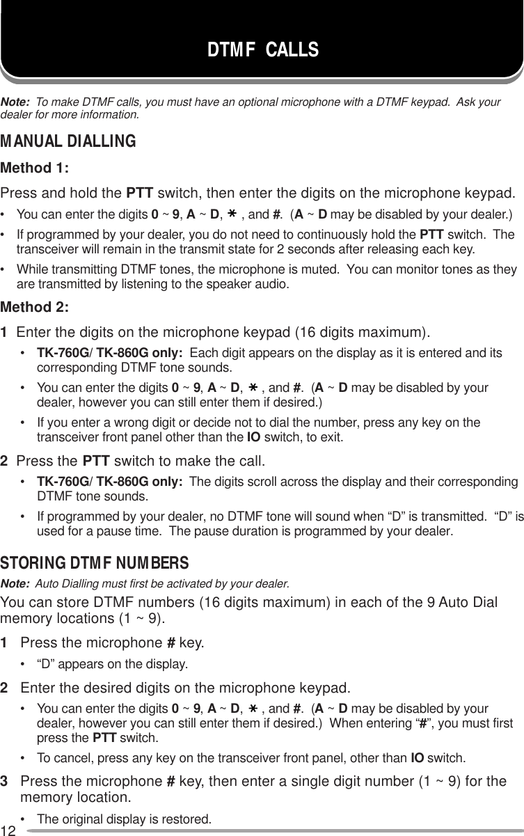 12DTMF  CALLSNote:  To make DTMF calls, you must have an optional microphone with a DTMF keypad.  Ask yourdealer for more information.MANUAL DIALLINGMethod 1:Press and hold the PTT switch, then enter the digits on the microphone keypad.• You can enter the digits 0 ~ 9, A ~ D,, and #.  (A ~ D may be disabled by your dealer.)• If programmed by your dealer, you do not need to continuously hold the PTT switch.  Thetransceiver will remain in the transmit state for 2 seconds after releasing each key.• While transmitting DTMF tones, the microphone is muted.  You can monitor tones as theyare transmitted by listening to the speaker audio.Method 2:1  Enter the digits on the microphone keypad (16 digits maximum).•TK-760G/ TK-860G only:  Each digit appears on the display as it is entered and itscorresponding DTMF tone sounds.• You can enter the digits 0 ~ 9, A ~ D,, and #.  (A ~ D may be disabled by yourdealer, however you can still enter them if desired.)• If you enter a wrong digit or decide not to dial the number, press any key on thetransceiver front panel other than the IO switch, to exit.2  Press the PTT switch to make the call.•TK-760G/ TK-860G only:  The digits scroll across the display and their correspondingDTMF tone sounds.• If programmed by your dealer, no DTMF tone will sound when “D” is transmitted.  “D” isused for a pause time.  The pause duration is programmed by your dealer.STORING DTMF NUMBERSNote:  Auto Dialling must first be activated by your dealer.You can store DTMF numbers (16 digits maximum) in each of the 9 Auto Dialmemory locations (1 ~ 9).1Press the microphone # key.• “D” appears on the display.2Enter the desired digits on the microphone keypad.• You can enter the digits 0 ~ 9, A ~ D,, and #.  (A ~ D may be disabled by yourdealer, however you can still enter them if desired.)  When entering “#”, you must firstpress the PTT switch.• To cancel, press any key on the transceiver front panel, other than IO switch.3Press the microphone # key, then enter a single digit number (1 ~ 9) for thememory location.• The original display is restored.