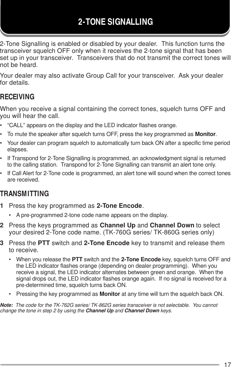 172-Tone Signalling is enabled or disabled by your dealer.  This function turns thetransceiver squelch OFF only when it receives the 2-tone signal that has beenset up in your transceiver.  Transceivers that do not transmit the correct tones willnot be heard.Your dealer may also activate Group Call for your transceiver.  Ask your dealerfor details.RECEIVINGWhen you receive a signal containing the correct tones, squelch turns OFF andyou will hear the call.• “CALL” appears on the display and the LED indicator flashes orange.• To mute the speaker after squelch turns OFF, press the key programmed as Monitor.• Your dealer can program squelch to automatically turn back ON after a specific time periodelapses.• If Transpond for 2-Tone Signalling is programmed, an acknowledgment signal is returnedto the calling station.  Transpond for 2-Tone Signalling can transmit an alert tone only.• If Call Alert for 2-Tone code is programmed, an alert tone will sound when the correct tonesare received.TRANSMITTING1Press the key programmed as 2-Tone Encode.• A pre-programmed 2-tone code name appears on the display.2Press the keys programmed as Channel Up and Channel Down to selectyour desired 2-Tone code name. (TK-760G series/ TK-860G series only)3Press the PTT switch and 2-Tone Encode key to transmit and release themto receive.• When you release the PTT switch and the 2-Tone Encode key, squelch turns OFF andthe LED indicator flashes orange (depending on dealer programming).  When youreceive a signal, the LED indicator alternates between green and orange.  When thesignal drops out, the LED indicator flashes orange again.  If no signal is received for apre-determined time, squelch turns back ON.• Pressing the key programmed as Monitor at any time will turn the squelch back ON.Note:  The code for the TK-762G series/ TK-862G series transceiver is not selectable.  You cannotchange the tone in step 2 by using the Channel Up and Channel Down keys.2-TONE SIGNALLING
