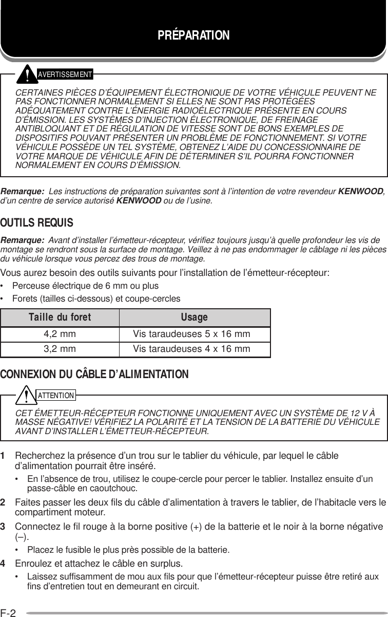 F-2PRÉPARATIONAVERTISSEMENTATTENTIONCERTAINES PIÈCES D’ÉQUIPEMENT ÉLECTRONIQUE DE VOTRE VÉHICULE PEUVENT NEPAS FONCTIONNER NORMALEMENT SI ELLES NE SONT PAS PROTÉGÉESADÉQUATEMENT CONTRE L’ÉNERGIE RADIOÉLECTRIQUE PRÉSENTE EN COURSD’ÉMISSION. LES SYSTÈMES D’INJECTION ÉLECTRONIQUE, DE FREINAGEANTIBLOQUANT ET DE RÉGULATION DE VITESSE SONT DE BONS EXEMPLES DEDISPOSITIFS POUVANT PRÉSENTER UN PROBLÈME DE FONCTIONNEMENT. SI VOTREVÉHICULE POSSÈDE UN TEL SYSTÈME, OBTENEZ L’AIDE DU CONCESSIONNAIRE DEVOTRE MARQUE DE VÉHICULE AFIN DE DÉTERMINER S’IL POURRA FONCTIONNERNORMALEMENT EN COURS D’ÉMISSION.Remarque:  Les instructions de préparation suivantes sont à l’intention de votre revendeur KENWOOD,d’un centre de service autorisé KENWOOD ou de l’usine.OUTILS REQUISRemarque:  Avant d’installer l’émetteur-récepteur, vérifiez toujours jusqu’à quelle profondeur les vis demontage se rendront sous la surface de montage. Veillez à ne pas endommager le câblage ni les piècesdu véhicule lorsque vous percez des trous de montage.Vous aurez besoin des outils suivants pour l’installation de l’émetteur-récepteur:• Perceuse électrique de 6 mm ou plus• Forets (tailles ci-dessous) et coupe-cerclesCONNEXION DU CÂBLE D’ALIMENTATIONCET ÉMETTEUR-RÉCEPTEUR FONCTIONNE UNIQUEMENT AVEC UN SYSTÈME DE 12 V ÀMASSE NÉGATIVE! VÉRIFIEZ LA POLARITÉ ET LA TENSION DE LA BATTERIE DU VÉHICULEAVANT D’INSTALLER L’ÉMETTEUR-RÉCEPTEUR.1Recherchez la présence d’un trou sur le tablier du véhicule, par lequel le câbled’alimentation pourrait être inséré.• En l’absence de trou, utilisez le coupe-cercle pour percer le tablier. Installez ensuite d’unpasse-câble en caoutchouc.2Faites passer les deux fils du câble d’alimentation à travers le tablier, de l’habitacle vers lecompartiment moteur.3Connectez le fil rouge à la borne positive (+) de la batterie et le noir à la borne négative(–).• Placez le fusible le plus près possible de la batterie.4Enroulez et attachez le câble en surplus.• Laissez suffisamment de mou aux fils pour que l’émetteur-récepteur puisse être retiré auxfins d’entretien tout en demeurant en circuit.terofudelliaT egasUmm2,4mm61x5sesueduaratsiVmm2,3mm61x4sesueduaratsiV