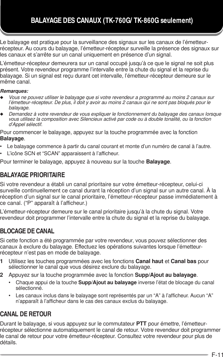 F-11Le balayage est pratique pour la surveillance des signaux sur les canaux de l’émetteur-récepteur. Au cours du balayage, l’émetteur-récepteur surveille la présence des signaux surles canaux et s’arrête sur un canal uniquement en présence d’un signal.L’émetteur-récepteur demeurera sur un canal occupé jusqu’à ce que le signal ne soit plusprésent. Votre revendeur programme l’intervalle entre la chute du signal et la reprise dubalayage. Si un signal est reçu durant cet intervalle, l’émetteur-récepteur demeure sur lemême canal.Remarques:◆Vous ne pouvez utiliser le balayage que si votre revendeur a programmé au moins 2 canaux surl’émetteur-récepteur. De plus, il doit y avoir au moins 2 canaux qui ne sont pas bloqués pour lebalayage.◆Demandez à votre revendeur de vous expliquer le fonctionnement du balayage des canaux lorsquevous utilisez la composition avec Silencieux activé par code ou à double tonalité, ou la fonctiond’Appel sélectif.Pour commencer le balayage, appuyez sur la touche programmée avec la fonctionBalayage.• Le balayage commence à partir du canal courant et monte d’un numéro de canal à l’autre.• L’icône SCN et “SCAN” apparaissent à l’afficheur.Pour terminer le balayage, appuyez à nouveau sur la touche Balayage.BALAYAGE PRIORITAIRESi votre revendeur a établi un canal prioritaire sur votre émetteur-récepteur, celui-cisurveille continuellement ce canal durant la réception d’un signal sur un autre canal. À laréception d’un signal sur le canal prioritaire, l’émetteur-récepteur passe immédiatement àce canal. (“P” apparaît à l’afficheur.)L’émetteur-récepteur demeure sur le canal prioritaire jusqu’à la chute du signal. Votrerevendeur doit programmer l’intervalle entre la chute du signal et la reprise du balayage.BLOCAGE DE CANALSi cette fonction a été programmée par votre revendeur, vous pouvez sélectionner descanaux à exclure du balayage. Effectuez les opérations suivantes lorsque l’émetteur-récepteur n’est pas en mode de balayage.1Utilisez les touches programmées avec les fonctions Canal haut et Canal bas poursélectionner le canal que vous désirez exclure du balayage.2Appuyez sur la touche programmée avec la fonction Supp/Ajout au balayage.• Chaque appui de la touche Supp/Ajout au balayage inverse l’état de blocage du canalsélectionné.• Les canaux inclus dans le balayage sont représentés par un “A” à l’afficheur. Aucun “A”n’apparaît à l’afficheur dans le cas des canaux exclus du balayage.CANAL DE RETOURDurant le balayage, si vous appuyez sur le commutateur PTT pour émettre, l’émetteur-récepteur sélectionne automatiquement le canal de retour. Votre revendeur doit programmerle canal de retour pour votre émetteur-récepteur. Consultez votre revendeur pour plus dedétails.BALAYAGE DES CANAUX (TK-760G/ TK-860G seulement)