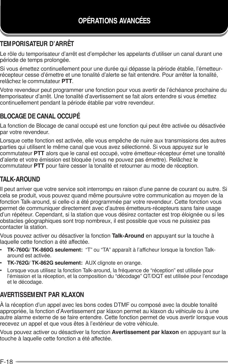 F-18OPÉRATIONS AVANCÉESTEMPORISATEUR D’ARRÊTLe rôle du temporisateur d’arrêt est d’empêcher les appelants d’utiliser un canal durant unepériode de temps prolongée.Si vous émettez continuellement pour une durée qui dépasse la période établie, l’émetteur-récepteur cesse d’émettre et une tonalité d’alerte se fait entendre. Pour arrêter la tonalité,relâchez le commutateur PTT.Votre revendeur peut programmer une fonction pour vous avertir de l’échéance prochaine dutemporisateur d’arrêt. Une tonalité d’avertissement se fait alors entendre si vous émettezcontinuellement pendant la période établie par votre revendeur.BLOCAGE DE CANAL OCCUPÉLa fonction de Blocage de canal occupé est une fonction qui peut être activée ou désactivéepar votre revendeur.Lorsque cette fonction est activée, elle vous empêche de nuire aux transmissions des autresparties qui utilisent le même canal que vous avez sélectionné. Si vous appuyez sur lecommutateur PTT alors que le canal est occupé, votre émetteur-récepteur émet une tonalitéd’alerte et votre émission est bloquée (vous ne pouvez pas émettre). Relâchez lecommutateur PTT pour faire cesser la tonalité et retourner au mode de réception.TALK-AROUNDIl peut arriver que votre service soit interrompu en raison d’une panne de courant ou autre. Sicela se produit, vous pouvez quand même poursuivre votre communication au moyen de lafonction Talk-around, si celle-ci a été programmée par votre revendeur. Cette fonction vouspermet de communiquer directement avec d’autres émetteurs-récepteurs sans faire usaged’un répéteur. Cependant, si la station que vous désirez contacter est trop éloignée ou si lesobstacles géographiques sont trop nombreux, il est possible que vous ne puissiez pascontacter la station.Vous pouvez activer ou désactiver la fonction Talk-Around en appuyant sur la touche àlaquelle cette fonction a été affectée.•TK-760G/ TK-860G seulement:  “T” ou “TA” apparaît à l’afficheur lorsque la fonction Talk-around est activée.•TK-762G/ TK-862G seulement:  AUX clignote en orange.• Lorsque vous utilisez la fonction Talk-around, la fréquence de “réception” est utilisée pourl’émission et la réception, et la composition du “décodage” QT/DQT est utilisée pour l’encodageet le décodage.AVERTISSEMENT PAR KLAXONÀ la réception d’un appel avec les bons codes DTMF ou composé avec la double tonalitéappropriée, la fonction d’Avertissement par klaxon permet au klaxon du véhicule ou à uneautre alarme externe de se faire entendre. Cette fonction permet de vous avertir lorsque vousrecevez un appel et que vous êtes à l’extérieur de votre véhicule.Vous pouvez activer ou désactiver la fonction Avertissement par klaxon en appuyant sur latouche à laquelle cette fonction a été affectée.