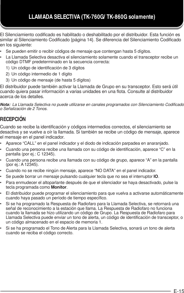 E-15El Silenciamiento codificado es habilitado o deshabilitado por el distribuidor. Esta función essimilar al Silenciamiento Codificado {página 14}. Se diferencia del Silenciamiento Codificadoen los siguiente:• Se pueden emitir o recibir códigos de mensaje que contengan hasta 5 dígitos.• La Llamada Selectiva desactiva el silenciamiento solamente cuando el transceptor recibe uncódigo DTMF predeterminado en la secuencia correcta:1) Un código de identificación de 3 dígitos2) Un código intermedio de 1 dígito3) Un código de mensaje (de hasta 5 dígitos)El distribuidor puede también activar la Llamada de Grupo en su transceptor. Esto será útilcuando quiera pasar información a varias unidades en una flota. Consulte al distribuidoracerca de los detalles.Nota:  La Llamada Selectiva no puede utilizarse en canales programados con Silenciamiento Codificadoo Señalización de 2 Tonos.RECEPCIÓNCuando se recibe la identificación y códigos intermedios correctos, el silenciamiento sedesactiva y se vuelve a oír la llamada. Si también se recibe un código de mensaje, apareceel mensaje en el panel indicador.• Aparece “CALL” en el panel indicador y el diodo de indicación parpadea en anaranjado.• Cuando una persona recibe una llamada con su código de identificación, aparece “C” en lapantalla (por ej.: C 12345).• Cuando una persona recibe una llamada con su código de grupo, aparece “A” en la pantalla(por ej.: A 12345).• Cuando no se recibe ningún mensaje, aparece “NO DATA” en el panel indicador.• Se puede borrar un mensaje pulsando cualquier tecla que no sea el interruptor IO.• Para enmudecer el altoparlante después de que el silenciador se haya desactivado, pulse latecla programada como Monitor.• El distribuidor puede programar el silenciamiento para que vuelva a activarse automáticamentecuando haya pasado un período de tiempo específico.• Si se ha programado la Respuesta de Radiofaro para la Llamada Selectiva, se retornará unaseñal de reconocimiento a la estación que llama. La Respuesta de Radiofaro no funcionacuando la llamada se hizo utilizando un código de Grupo. La Respuesta de Radiofaro paraLlamada Selectiva puede enviar un tono de alerta, un código de identificación de transceptor, oun código almacenado en el espacio de memoria 1.• Si se ha programado el Tono de Alerta para la Llamada Selectiva, sonará un tono de alertacuando se reciba el código correcto.LLAMADA SELECTIVA (TK-760G/ TK-860G solamente)