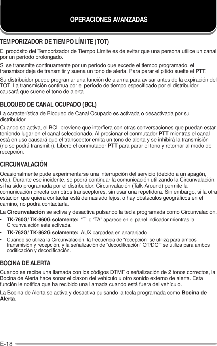 E-18TEMPORIZADOR DE TIEMPO LÍMITE (TOT)El propósito del Temporizador de Tiempo Límite es de evitar que una persona utilice un canalpor un período prolongado.Si se transmite continuamente por un período que excede el tiempo programado, eltransmisor deja de transmitir y suena un tono de alerta. Para parar el pitido suelte el PTT.Su distribuidor puede programar una función de alarma para avisar antes de la expiración delTOT. La transmisión continua por el período de tiempo especificado por el distribuidorcausará que suene el tono de alerta.BLOQUEO DE CANAL OCUPADO (BCL)La característica de Bloqueo de Canal Ocupado es activada o desactivada por sudistribuidor.Cuando se activa, el BCL previene que interfiera con otras conversaciones que puedan estarteniendo lugar en el canal seleccionado. Al presionar el conmutador PTT mientras el canalestá en uso causará que el transceptor emita un tono de alerta y se inhibirá la transmisión(no se podrá transmitir). Libere el conmutador PTT para parar el tono y retornar al modo derecepción.CIRCUNVALACIÓNOcasionalmente pude experimentarse una interrupción del servicio (debido a un apagón,etc.). Durante ese incidente, se podrá continuar la comunicación utilizando la Circunvalación,si ha sido programada por el distribuidor. Circunvalación (Talk-Around) permite lacomunicación directa con otros transceptores, sin usar una repetidora. Sin embargo, si la otraestación que quiera contactar está demasiado lejos, o hay obstáculos geográficos en elcamino, no podrá contactarla.La Circunvalación se activa y desactiva pulsando la tecla programada como Circunvalación.•TK-760G/ TK-860G solamente:  “T” o “TA” aparece en el panel indicador mientras laCircunvalación esté activada.•TK-762G/ TK-862G solamente:  AUX parpadea en anaranjado.• Cuando se utiliza la Circunvalación, la frecuencia de “recepción” se utiliza para ambostransmisión y recepción, y la señalización de “decodificación” QT/DQT se utiliza para amboscodificación y decodificación.BOCINA DE ALERTACuando se recibe una llamada con los códigos DTMF o señalización de 2 tonos correctos, laBocina de Alerta hace sonar el claxon del vehículo u otro sonido externo de alerta. Estafunción le notifica que ha recibido una llamada cuando está fuera del vehículo.La Bocina de Alerta se activa y desactiva pulsando la tecla programada como Bocina deAlerta.OPERACIONES AVANZADAS