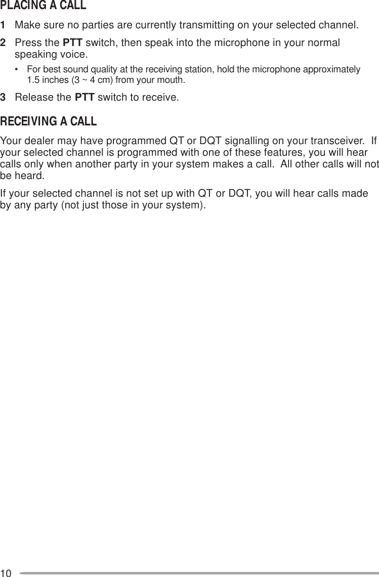 10PLACING A CALL1Make sure no parties are currently transmitting on your selected channel.2Press the PTT switch, then speak into the microphone in your normalspeaking voice.• For best sound quality at the receiving station, hold the microphone approximately1.5 inches (3 ~ 4 cm) from your mouth.3Release the PTT switch to receive.RECEIVING A CALLYour dealer may have programmed QT or DQT signalling on your transceiver.  Ifyour selected channel is programmed with one of these features, you will hearcalls only when another party in your system makes a call.  All other calls will notbe heard.If your selected channel is not set up with QT or DQT, you will hear calls madeby any party (not just those in your system).