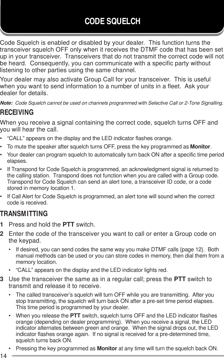 14Code Squelch is enabled or disabled by your dealer.  This function turns thetransceiver squelch OFF only when it receives the DTMF code that has been setup in your transceiver.  Transceivers that do not transmit the correct code will notbe heard.  Consequently, you can communicate with a specific party withoutlistening to other parties using the same channel.Your dealer may also activate Group Call for your transceiver.  This is usefulwhen you want to send information to a number of units in a fleet.  Ask yourdealer for details.Note:  Code Squelch cannot be used on channels programmed with Selective Call or 2-Tone Signalling.RECEIVINGWhen you receive a signal containing the correct code, squelch turns OFF andyou will hear the call.• “CALL” appears on the display and the LED indicator flashes orange.• To mute the speaker after squelch turns OFF, press the key programmed as Monitor.• Your dealer can program squelch to automatically turn back ON after a specific time periodelapses.• If Transpond for Code Squelch is programmed, an acknowledgment signal is returned tothe calling station.  Transpond does not function when you are called with a Group code.Transpond for Code Squelch can send an alert tone, a transceiver ID code, or a codestored in memory location 1.• If Call Alert for Code Squelch is programmed, an alert tone will sound when the correctcode is received.TRANSMITTING1Press and hold the PTT switch.2Enter the code of the transceiver you want to call or enter a Group code onthe keypad.• If desired, you can send codes the same way you make DTMF calls {page 12}.  Bothmanual methods can be used or you can store codes in memory, then dial them from amemory location.• “CALL” appears on the display and the LED indicator lights red.3Use the transceiver the same as in a regular call; press the PTT switch totransmit and release it to receive.• The called transceiver’s squelch will turn OFF while you are transmitting.  After youstop transmitting, the squelch will turn back ON after a pre-set time period elapses.This time period is programmed by your dealer.• When you release the PTT switch, squelch turns OFF and the LED indicator flashesorange (depending on dealer programming).  When you receive a signal, the LEDindicator alternates between green and orange.  When the signal drops out, the LEDindicator flashes orange again.  If no signal is received for a pre-determined time,squelch turns back ON.• Pressing the key programmed as Monitor at any time will turn the squelch back ON.CODE SQUELCH