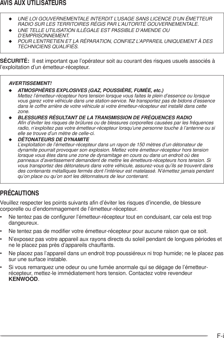 F-i◆UNE LOI GOUVERNEMENTALE INTERDIT L’USAGE SANS LICENCE D’UN ÉMETTEURRADIO SUR LES TERRITOIRES RÉGIS PAR L’AUTORITÉ GOUVERNEMENTALE.◆UNE TELLE UTILISATION ILLÉGALE EST PASSIBLE D’AMENDE OUD’EMPRISONNEMENT.◆POUR L’ENTRETIEN ET LA RÉPARATION, CONFIEZ L’APPAREIL UNIQUEMENT À DESTECHNICIENS QUALIFIÉS.SÉCURITÉ:  Il est important que l’opérateur soit au courant des risques usuels associés àl’exploitation d’un émetteur-récepteur.AVIS AUX UTILISATEURSPRÉCAUTIONSVeuillez respecter les points suivants afin d’éviter les risques d’incendie, de blessurecorporelle ou d’endommagement de l’émetteur-récepteur.• Ne tentez pas de configurer l’émetteur-récepteur tout en conduisant, car cela est tropdangeureux.• Ne tentez pas de modifier votre émetteur-récepteur pour aucune raison que ce soit.• N’exposez pas votre appareil aux rayons directs du soleil pendant de longues périodes etne le placez pas près d’appareils chauffants.• Ne placez pas l’appareil dans un endroit trop poussiéreux ni trop humide; ne le placez passur une surface instable.• Si vous remarquez une odeur ou une fumée anormale qui se dégage de l’émetteur-récepteur, mettez-le immédiatement hors tension. Contactez votre revendeurKENWOOD.AVERTISSEMENT!◆ATMOSPHÈRES EXPLOSIVES (GAZ, POUSSIÈRE, FUMÉE, etc.)Mettez l’émetteur-récepteur hors tension lorsque vous faites le plein d’essence ou lorsquevous garez votre véhicule dans une station-service. Ne transportez pas de bidons d’essencedans le coffre arrière de votre véhicule si votre émetteur-récepteur est installé dans cettezone.◆BLESSURES RÉSULTANT DE LA TRANSMISSION DE FRÉQUENCES RADIOAfin d’éviter les risques de brûlures ou de blessures corporelles causées par les fréquencesradio, n’exploitez pas votre émetteur-récepteur lorsqu’une personne touche à l’antenne ou sielle se trouve d’un mètre de celle-ci.◆DÉTONATEURS DE DYNAMITEL’exploitation de l’émetteur-récepteur dans un rayon de 150 mètres d’un détonateur dedynamite pourrait provoquer son explosion. Mettez votre émetteur-récepteur hors tensionlorsque vous êtes dans une zone de dynamitage en cours ou dans un endroit où despanneaux d’avertissement demandent de mettre les émetteurs-récepteurs hors tension. Sivous transportez des détonateurs dans votre véhicule, assurez-vous qu’ils se trouvent dansdes contenants métalliques fermés dont l’intérieur est matelassé. N’émettez jamais pendantqu’on place ou qu’on sort les détonnateurs de leur contenant.