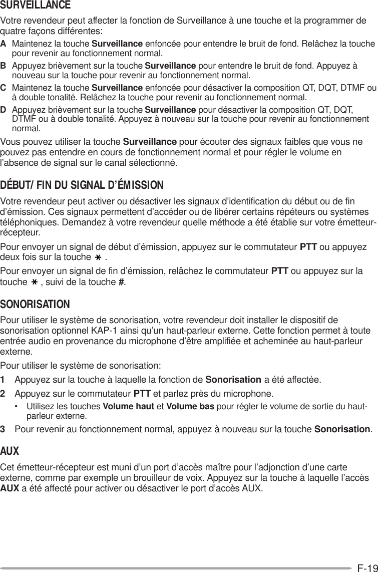 F-19SURVEILLANCEVotre revendeur peut affecter la fonction de Surveillance à une touche et la programmer dequatre façons différentes:AMaintenez la touche Surveillance enfoncée pour entendre le bruit de fond. Relâchez la touchepour revenir au fonctionnement normal.BAppuyez brièvement sur la touche Surveillance pour entendre le bruit de fond. Appuyez ànouveau sur la touche pour revenir au fonctionnement normal.CMaintenez la touche Surveillance enfoncée pour désactiver la composition QT, DQT, DTMF ouà double tonalité. Relâchez la touche pour revenir au fonctionnement normal.DAppuyez brièvement sur la touche Surveillance pour désactiver la composition QT, DQT,DTMF ou à double tonalité. Appuyez à nouveau sur la touche pour revenir au fonctionnementnormal.Vous pouvez utiliser la touche Surveillance pour écouter des signaux faibles que vous nepouvez pas entendre en cours de fonctionnement normal et pour régler le volume enl’absence de signal sur le canal sélectionné.DÉBUT/ FIN DU SIGNAL D’ÉMISSIONVotre revendeur peut activer ou désactiver les signaux d’identification du début ou de find’émission. Ces signaux permettent d’accéder ou de libérer certains répéteurs ou systèmestéléphoniques. Demandez à votre revendeur quelle méthode a été établie sur votre émetteur-récepteur.Pour envoyer un signal de début d’émission, appuyez sur le commutateur PTT ou appuyezdeux fois sur la touche .Pour envoyer un signal de fin d’émission, relâchez le commutateur PTT ou appuyez sur latouche , suivi de la touche #.SONORISATIONPour utiliser le système de sonorisation, votre revendeur doit installer le dispositif desonorisation optionnel KAP-1 ainsi qu’un haut-parleur externe. Cette fonction permet à touteentrée audio en provenance du microphone d’être amplifiée et acheminée au haut-parleurexterne.Pour utiliser le système de sonorisation:1Appuyez sur la touche à laquelle la fonction de Sonorisation a été affectée.2Appuyez sur le commutateur PTT et parlez près du microphone.• Utilisez les touches Volume haut et Volume bas pour régler le volume de sortie du haut-parleur externe.3Pour revenir au fonctionnement normal, appuyez à nouveau sur la touche Sonorisation.AUXCet émetteur-récepteur est muni d’un port d’accès maître pour l’adjonction d’une carteexterne, comme par exemple un brouilleur de voix. Appuyez sur la touche à laquelle l’accèsAUX a été affecté pour activer ou désactiver le port d’accès AUX.