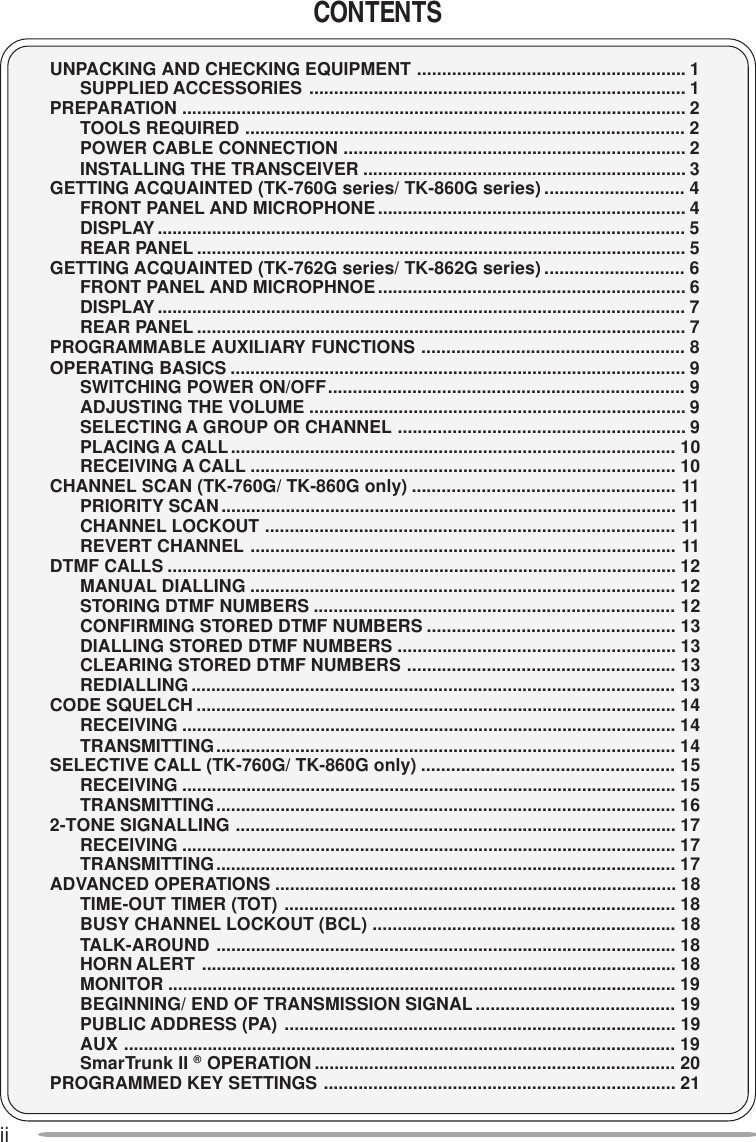 iiCONTENTSUNPACKING AND CHECKING EQUIPMENT ...................................................... 1SUPPLIED ACCESSORIES ............................................................................ 1PREPARATION ...................................................................................................... 2TOOLS REQUIRED ......................................................................................... 2POWER CABLE CONNECTION ..................................................................... 2INSTALLING THE TRANSCEIVER ................................................................. 3GETTING ACQUAINTED (TK-760G series/ TK-860G series) ............................ 4FRONT PANEL AND MICROPHONE.............................................................. 4DISPLAY........................................................................................................... 5REAR PANEL ................................................................................................... 5GETTING ACQUAINTED (TK-762G series/ TK-862G series) ............................ 6FRONT PANEL AND MICROPHNOE.............................................................. 6DISPLAY........................................................................................................... 7REAR PANEL ................................................................................................... 7PROGRAMMABLE AUXILIARY FUNCTIONS ..................................................... 8OPERATING BASICS ............................................................................................ 9SWITCHING POWER ON/OFF........................................................................ 9ADJUSTING THE VOLUME ............................................................................ 9SELECTING A GROUP OR CHANNEL .......................................................... 9PLACING A CALL .......................................................................................... 10RECEIVING A CALL ...................................................................................... 10CHANNEL SCAN (TK-760G/ TK-860G only) ..................................................... 11PRIORITY SCAN............................................................................................ 11CHANNEL LOCKOUT ................................................................................... 11REVERT CHANNEL ...................................................................................... 11DTMF CALLS ....................................................................................................... 12MANUAL DIALLING ...................................................................................... 12STORING DTMF NUMBERS ......................................................................... 12CONFIRMING STORED DTMF NUMBERS .................................................. 13DIALLING STORED DTMF NUMBERS ........................................................ 13CLEARING STORED DTMF NUMBERS ...................................................... 13REDIALLING.................................................................................................. 13CODE SQUELCH ................................................................................................. 14RECEIVING .................................................................................................... 14TRANSMITTING............................................................................................. 14SELECTIVE CALL (TK-760G/ TK-860G only) ................................................... 15RECEIVING .................................................................................................... 15TRANSMITTING............................................................................................. 162-TONE SIGNALLING ......................................................................................... 17RECEIVING .................................................................................................... 17TRANSMITTING............................................................................................. 17ADVANCED OPERATIONS ................................................................................. 18TIME-OUT TIMER (TOT) ............................................................................... 18BUSY CHANNEL LOCKOUT (BCL) ............................................................. 18TALK-AROUND ............................................................................................. 18HORN ALERT ................................................................................................ 18MONITOR ....................................................................................................... 19BEGINNING/ END OF TRANSMISSION SIGNAL........................................ 19PUBLIC ADDRESS (PA) ............................................................................... 19AUX ................................................................................................................ 19SmarTrunk II ® OPERATION ......................................................................... 20PROGRAMMED KEY SETTINGS ....................................................................... 21
