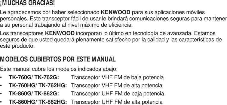 ¡MUCHAS GRACIAS!Le agradecemos por haber seleccionado KENWOOD para sus aplicaciones móvilespersonales. Este transceptor fácil de usar le brindará comunicaciones seguras para mantenera su personal trabajando al nivel máximo de eficiencia.Los transceptores KENWOOD incorporan lo último en tecnología de avanzada. Estamosseguros de que usted quedará plenamente satisfecho por la calidad y las características deeste producto.MODELOS CUBIERTOS POR ESTE MANUALEste manual cubre los modelos indicados abajo:•TK-760G/ TK-762G: Transceptor VHF FM de baja potencia•TK-760HG/ TK-762HG: Transceptor VHF FM de alta potencia•TK-860G/ TK-862G: Transceptor UHF FM de baja potencia•TK-860HG/ TK-862HG: Transceptor UHF FM de alta potencia