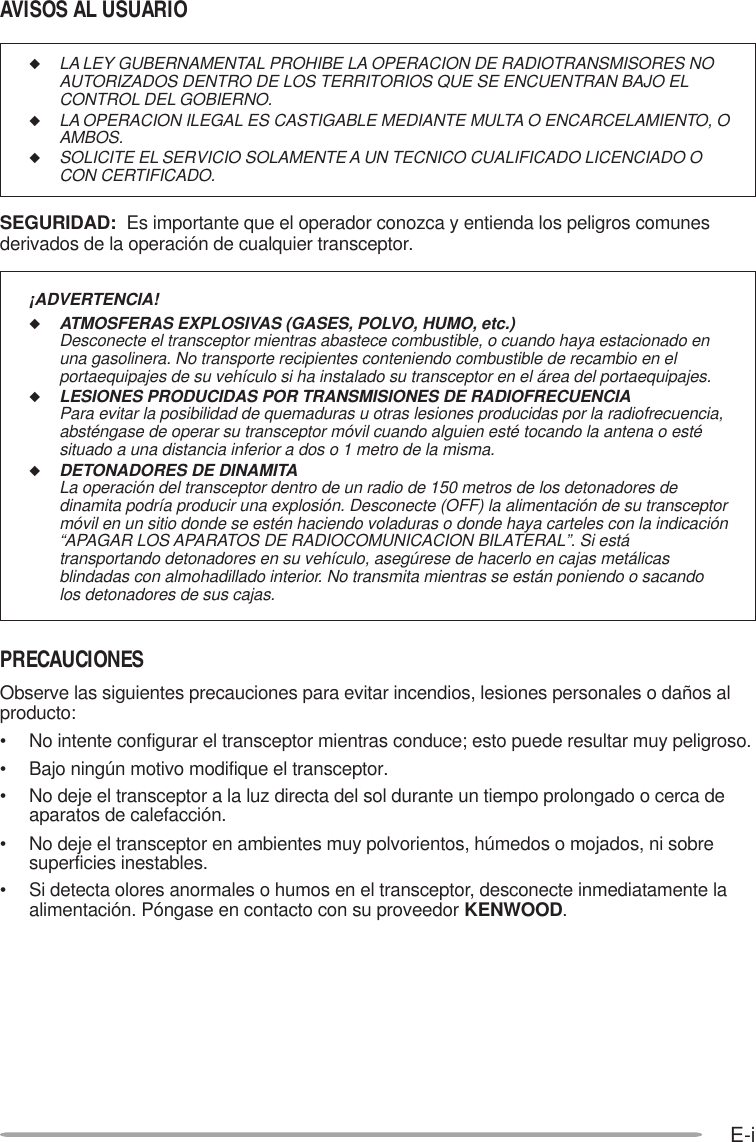 E-i◆LA LEY GUBERNAMENTAL PROHIBE LA OPERACION DE RADIOTRANSMISORES NOAUTORIZADOS DENTRO DE LOS TERRITORIOS QUE SE ENCUENTRAN BAJO ELCONTROL DEL GOBIERNO.◆LA OPERACION ILEGAL ES CASTIGABLE MEDIANTE MULTA O ENCARCELAMIENTO, OAMBOS.◆SOLICITE EL SERVICIO SOLAMENTE A UN TECNICO CUALIFICADO LICENCIADO OCON CERTIFICADO.SEGURIDAD:  Es importante que el operador conozca y entienda los peligros comunesderivados de la operación de cualquier transceptor.¡ADVERTENCIA!◆ATMOSFERAS EXPLOSIVAS (GASES, POLVO, HUMO, etc.)Desconecte el transceptor mientras abastece combustible, o cuando haya estacionado enuna gasolinera. No transporte recipientes conteniendo combustible de recambio en elportaequipajes de su vehículo si ha instalado su transceptor en el área del portaequipajes.◆LESIONES PRODUCIDAS POR TRANSMISIONES DE RADIOFRECUENCIAPara evitar la posibilidad de quemaduras u otras lesiones producidas por la radiofrecuencia,absténgase de operar su transceptor móvil cuando alguien esté tocando la antena o estésituado a una distancia inferior a dos o 1 metro de la misma.◆DETONADORES DE DINAMITALa operación del transceptor dentro de un radio de 150 metros de los detonadores dedinamita podría producir una explosión. Desconecte (OFF) la alimentación de su transceptormóvil en un sitio donde se estén haciendo voladuras o donde haya carteles con la indicación“APAGAR LOS APARATOS DE RADIOCOMUNICACION BILATERAL”. Si estátransportando detonadores en su vehículo, asegúrese de hacerlo en cajas metálicasblindadas con almohadillado interior. No transmita mientras se están poniendo o sacandolos detonadores de sus cajas.AVISOS AL USUARIOPRECAUCIONESObserve las siguientes precauciones para evitar incendios, lesiones personales o daños alproducto:• No intente configurar el transceptor mientras conduce; esto puede resultar muy peligroso.• Bajo ningún motivo modifique el transceptor.• No deje el transceptor a la luz directa del sol durante un tiempo prolongado o cerca deaparatos de calefacción.• No deje el transceptor en ambientes muy polvorientos, húmedos o mojados, ni sobresuperficies inestables.• Si detecta olores anormales o humos en el transceptor, desconecte inmediatamente laalimentación. Póngase en contacto con su proveedor KENWOOD.