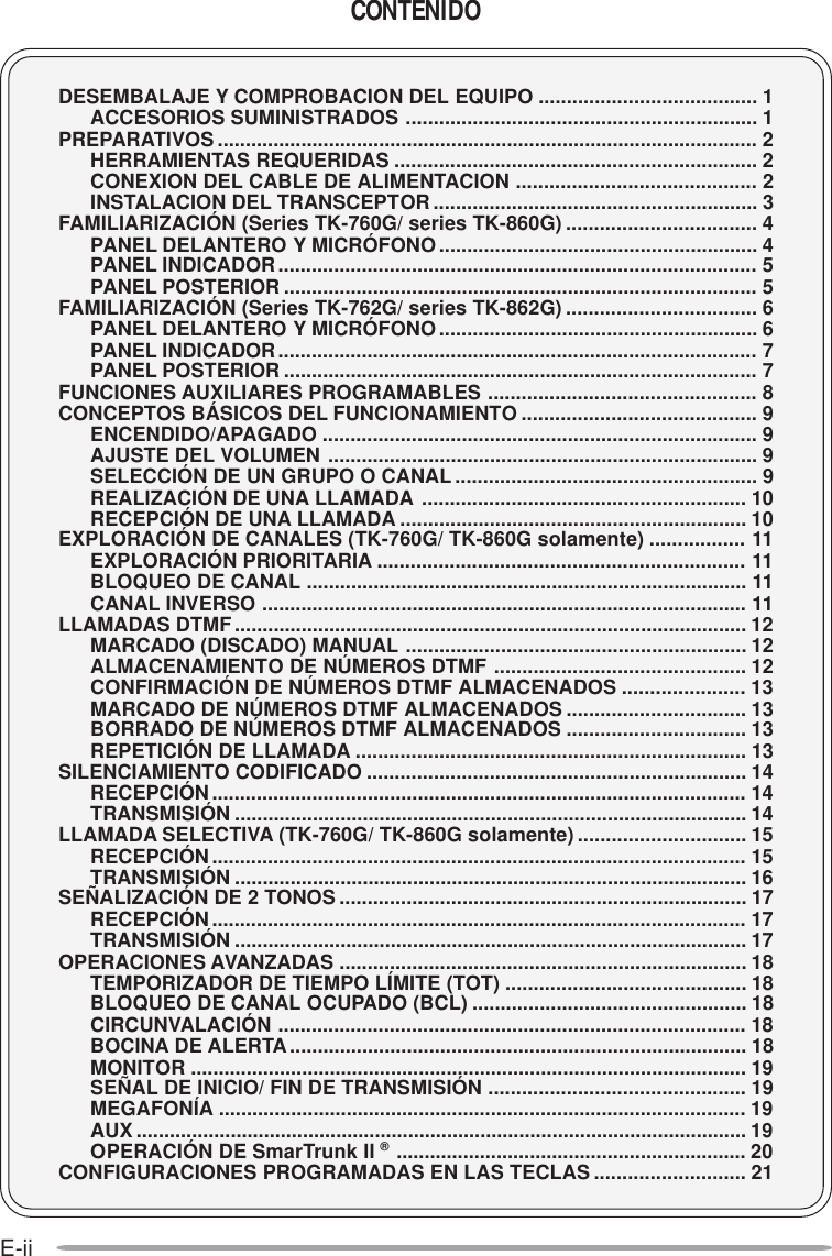 E-iiCONTENIDODESEMBALAJE Y COMPROBACION DEL EQUIPO ....................................... 1ACCESORIOS SUMINISTRADOS ............................................................... 1PREPARATIVOS ................................................................................................. 2HERRAMIENTAS REQUERIDAS ................................................................. 2CONEXION DEL CABLE DE ALIMENTACION ........................................... 2INSTALACION DEL TRANSCEPTOR.......................................................... 3FAMILIARIZACIÓN (Series TK-760G/ series TK-860G) .................................. 4PANEL DELANTERO Y MICRÓFONO......................................................... 4PANEL INDICADOR...................................................................................... 5PANEL POSTERIOR ..................................................................................... 5FAMILIARIZACIÓN (Series TK-762G/ series TK-862G) .................................. 6PANEL DELANTERO Y MICRÓFONO......................................................... 6PANEL INDICADOR...................................................................................... 7PANEL POSTERIOR ..................................................................................... 7FUNCIONES AUXILIARES PROGRAMABLES ................................................ 8CONCEPTOS BÁSICOS DEL FUNCIONAMIENTO .......................................... 9ENCENDIDO/APAGADO .............................................................................. 9AJUSTE DEL VOLUMEN ............................................................................. 9SELECCIÓN DE UN GRUPO O CANAL ...................................................... 9REALIZACIÓN DE UNA LLAMADA .......................................................... 10RECEPCIÓN DE UNA LLAMADA .............................................................. 10EXPLORACIÓN DE CANALES (TK-760G/ TK-860G solamente) ................. 11EXPLORACIÓN PRIORITARIA .................................................................. 11BLOQUEO DE CANAL ............................................................................... 11CANAL INVERSO ....................................................................................... 11LLAMADAS DTMF............................................................................................ 12MARCADO (DISCADO) MANUAL ............................................................. 12ALMACENAMIENTO DE NÚMEROS DTMF ............................................. 12CONFIRMACIÓN DE NÚMEROS DTMF ALMACENADOS ...................... 13MARCADO DE NÚMEROS DTMF ALMACENADOS ................................ 13BORRADO DE NÚMEROS DTMF ALMACENADOS ................................ 13REPETICIÓN DE LLAMADA ...................................................................... 13SILENCIAMIENTO CODIFICADO .................................................................... 14RECEPCIÓN................................................................................................ 14TRANSMISIÓN ............................................................................................ 14LLAMADA SELECTIVA (TK-760G/ TK-860G solamente) .............................. 15RECEPCIÓN................................................................................................ 15TRANSMISIÓN ............................................................................................ 16SEÑALIZACIÓN DE 2 TONOS ......................................................................... 17RECEPCIÓN................................................................................................ 17TRANSMISIÓN ............................................................................................ 17OPERACIONES AVANZADAS ......................................................................... 18TEMPORIZADOR DE TIEMPO LÍMITE (TOT) ........................................... 18BLOQUEO DE CANAL OCUPADO (BCL) ................................................. 18CIRCUNVALACIÓN .................................................................................... 18BOCINA DE ALERTA.................................................................................. 18MONITOR .................................................................................................... 19SEÑAL DE INICIO/ FIN DE TRANSMISIÓN .............................................. 19MEGAFONÍA ............................................................................................... 19AUX .............................................................................................................. 19OPERACIÓN DE SmarTrunk II ®............................................................... 20CONFIGURACIONES PROGRAMADAS EN LAS TECLAS ........................... 21