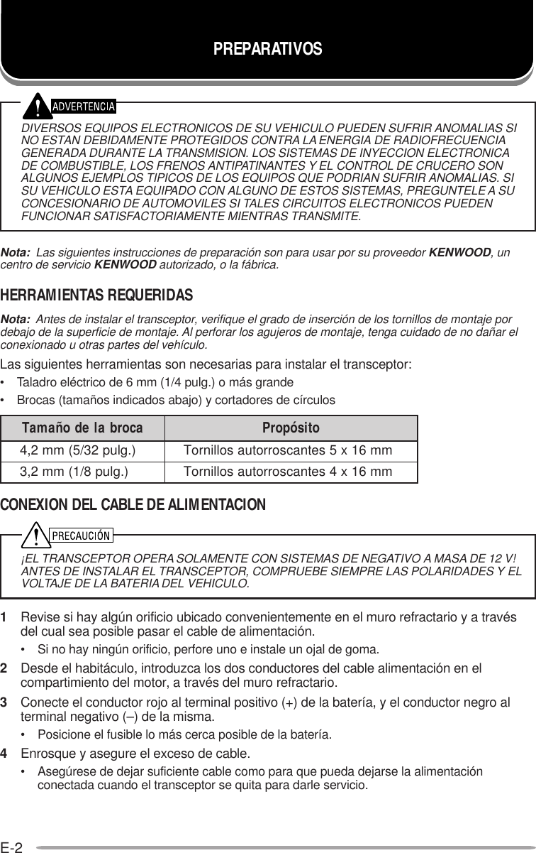 E-2DIVERSOS EQUIPOS ELECTRONICOS DE SU VEHICULO PUEDEN SUFRIR ANOMALIAS SINO ESTAN DEBIDAMENTE PROTEGIDOS CONTRA LA ENERGIA DE RADIOFRECUENCIAGENERADA DURANTE LA TRANSMISION. LOS SISTEMAS DE INYECCION ELECTRONICADE COMBUSTIBLE, LOS FRENOS ANTIPATINANTES Y EL CONTROL DE CRUCERO SONALGUNOS EJEMPLOS TIPICOS DE LOS EQUIPOS QUE PODRIAN SUFRIR ANOMALIAS. SISU VEHICULO ESTA EQUIPADO CON ALGUNO DE ESTOS SISTEMAS, PREGUNTELE A SUCONCESIONARIO DE AUTOMOVILES SI TALES CIRCUITOS ELECTRONICOS PUEDENFUNCIONAR SATISFACTORIAMENTE MIENTRAS TRANSMITE.Nota:  Las siguientes instrucciones de preparación son para usar por su proveedor KENWOOD, uncentro de servicio KENWOOD autorizado, o la fábrica.HERRAMIENTAS REQUERIDASNota:  Antes de instalar el transceptor, verifique el grado de inserción de los tornillos de montaje pordebajo de la superficie de montaje. Al perforar los agujeros de montaje, tenga cuidado de no dañar elconexionado u otras partes del vehículo.Las siguientes herramientas son necesarias para instalar el transceptor:• Taladro eléctrico de 6 mm (1/4 pulg.) o más grande• Brocas (tamaños indicados abajo) y cortadores de círculosCONEXION DEL CABLE DE ALIMENTACION¡EL TRANSCEPTOR OPERA SOLAMENTE CON SISTEMAS DE NEGATIVO A MASA DE 12 V!ANTES DE INSTALAR EL TRANSCEPTOR, COMPRUEBE SIEMPRE LAS POLARIDADES Y ELVOLTAJE DE LA BATERIA DEL VEHICULO.1Revise si hay algún orificio ubicado convenientemente en el muro refractario y a travésdel cual sea posible pasar el cable de alimentación.• Si no hay ningún orificio, perfore uno e instale un ojal de goma.2Desde el habitáculo, introduzca los dos conductores del cable alimentación en elcompartimiento del motor, a través del muro refractario.3Conecte el conductor rojo al terminal positivo (+) de la batería, y el conductor negro alterminal negativo (–) de la misma.• Posicione el fusible lo más cerca posible de la batería.4Enrosque y asegure el exceso de cable.• Asegúrese de dejar suficiente cable como para que pueda dejarse la alimentaciónconectada cuando el transceptor se quita para darle servicio.PREPARATIVOSacorbaledoñamaT otisóporP).glup23/5(mm2,4mm61x5setnacsorrotuasollinroT).glup8/1(mm2,3mm61x4setnacsorrotuasollinroT