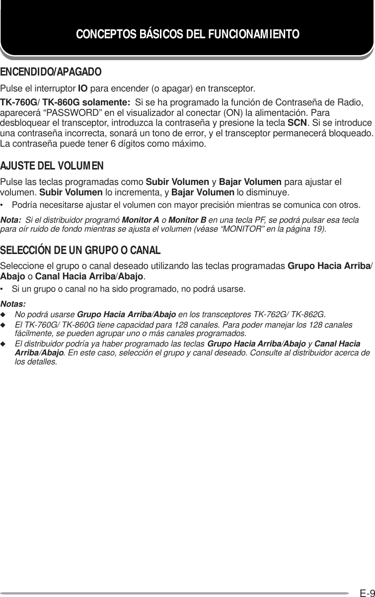 E-9ENCENDIDO/APAGADOPulse el interruptor IO para encender (o apagar) en transceptor.TK-760G/ TK-860G solamente:  Si se ha programado la función de Contraseña de Radio,aparecerá “PASSWORD” en el visualizador al conectar (ON) la alimentación. Paradesbloquear el transceptor, introduzca la contraseña y presione la tecla SCN. Si se introduceuna contraseña incorrecta, sonará un tono de error, y el transceptor permanecerá bloqueado.La contraseña puede tener 6 dígitos como máximo.AJUSTE DEL VOLUMENPulse las teclas programadas como Subir Volumen y Bajar Volumen para ajustar elvolumen. Subir Volumen lo incrementa, y Bajar Volumen lo disminuye.• Podría necesitarse ajustar el volumen con mayor precisión mientras se comunica con otros.Nota:  Si el distribuidor programó Monitor A o Monitor B en una tecla PF, se podrá pulsar esa teclapara oír ruido de fondo mientras se ajusta el volumen (véase “MONITOR” en la página 19).SELECCIÓN DE UN GRUPO O CANALSeleccione el grupo o canal deseado utilizando las teclas programadas Grupo Hacia Arriba/Abajo o Canal Hacia Arriba/Abajo.• Si un grupo o canal no ha sido programado, no podrá usarse.Notas:◆No podrá usarse Grupo Hacia Arriba/Abajo en los transceptores TK-762G/ TK-862G.◆El TK-760G/ TK-860G tiene capacidad para 128 canales. Para poder manejar los 128 canalesfácilmente, se pueden agrupar uno o más canales programados.◆El distribuidor podría ya haber programado las teclas Grupo Hacia Arriba/Abajo y Canal HaciaArriba/Abajo. En este caso, selección el grupo y canal deseado. Consulte al distribuidor acerca delos detalles.CONCEPTOS BÁSICOS DEL FUNCIONAMIENTO