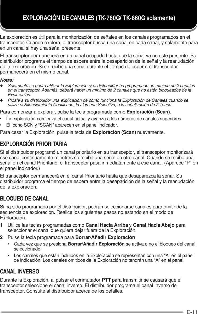 E-11La exploración es útil para la monitorización de señales en los canales programados en eltransceptor. Cuando explora, el transceptor busca una señal en cada canal, y solamente paraen un canal si hay una señal presente.El transceptor permanecerá en un canal ocupado hasta que la señal ya no esté presente. Sudistribuidor programa el tiempo de espera entre la desaparición de la señal y la reanudaciónde la exploración. Si se recibe una señal durante el tiempo de espera, el transceptorpermanecerá en el mismo canal.Notas:◆Solamente se podrá utilizar la Exploración si el distribuidor ha programado un mínimo de 2 canalesen el transceptor. Además, deberá haber un mínimo de 2 canales que no estén bloqueados de laExploración.◆Pídale a su distribuidor una explicación de cómo funciona la Exploración de Canales cuando seutiliza el Silenciamiento Codificado, la Llamada Selectiva, o la señalización de 2 Tonos.Para comenzar a explorar, pulse la tecla programada como Exploración (Scan).• La exploración comienza el canal actual y avanza a los números de canales superiores.• El ícono SCN y “SCAN” aparecen en el panel indicador.Para cesar la Exploración, pulse la tecla de Exploración (Scan) nuevamente.EXPLORACIÓN PRIORITARIASi el distribuidor programó un canal prioritario en su transceptor, el transceptor monitorizaráese canal continuamente mientras se recibe una señal en otro canal. Cuando se recibe unaseñal en el canal Prioritario, el transceptor pasa inmediatamente a ese canal. (Aparece “P” enel panel indicador.)El transceptor permanecerá en el canal Prioritario hasta que desaparezca la señal. Sudistribuidor programa el tiempo de espera entre la desaparición de la señal y la reanudaciónde la exploración.BLOQUEO DE CANALSi ha sido programado por el distribuidor, podrán seleccionarse canales para omitir de lasecuencia de exploración. Realice los siguientes pasos no estando en el modo deExploración.1Utilice las teclas programadas como Canal Hacia Arriba y Canal Hacia Abajo paraseleccionar el canal que quiera dejar fuera de la Exploración.2Pulse la tecla programada para Borrar/Añadir Exploración.• Cada vez que se presiona Borrar/Añadir Exploración se activa o no el bloqueo del canalseleccionado.• Los canales que están incluidos en la Exploración se representan con una “A” en el panelde indicación. Los canales omitidos de la Exploración no tendrán una “A” en el panel.CANAL INVERSODurante la Exploración, al pulsar el conmutador PTT para transmitir se causará que eltransceptor seleccione el canal inverso. El distribuidor programa el canal Inverso deltransceptor. Consulte al distribuidor acerca de los detalles.EXPLORACIÓN DE CANALES (TK-760G/ TK-860G solamente)