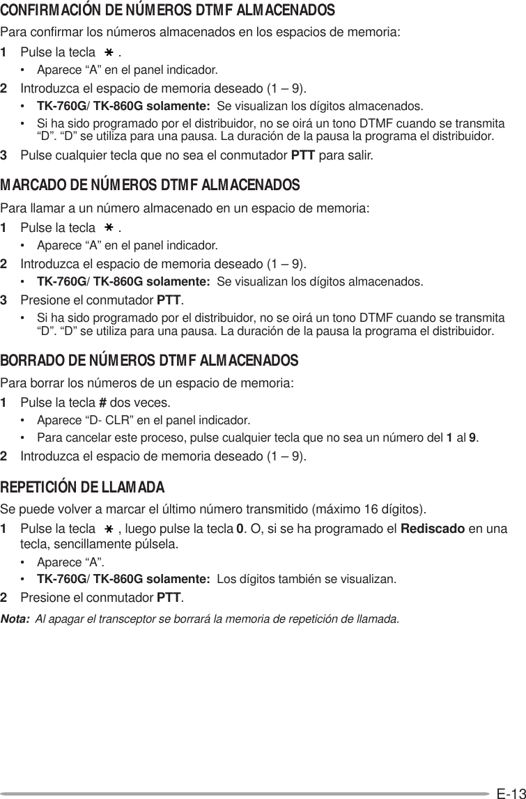 E-13CONFIRMACIÓN DE NÚMEROS DTMF ALMACENADOSPara confirmar los números almacenados en los espacios de memoria:1Pulse la tecla  .• Aparece “A” en el panel indicador.2Introduzca el espacio de memoria deseado (1 – 9).•TK-760G/ TK-860G solamente:  Se visualizan los dígitos almacenados.• Si ha sido programado por el distribuidor, no se oirá un tono DTMF cuando se transmita“D”. “D” se utiliza para una pausa. La duración de la pausa la programa el distribuidor.3Pulse cualquier tecla que no sea el conmutador PTT para salir.MARCADO DE NÚMEROS DTMF ALMACENADOSPara llamar a un número almacenado en un espacio de memoria:1Pulse la tecla  .• Aparece “A” en el panel indicador.2Introduzca el espacio de memoria deseado (1 – 9).•TK-760G/ TK-860G solamente:  Se visualizan los dígitos almacenados.3Presione el conmutador PTT.• Si ha sido programado por el distribuidor, no se oirá un tono DTMF cuando se transmita“D”. “D” se utiliza para una pausa. La duración de la pausa la programa el distribuidor.BORRADO DE NÚMEROS DTMF ALMACENADOSPara borrar los números de un espacio de memoria:1Pulse la tecla # dos veces.• Aparece “D- CLR” en el panel indicador.• Para cancelar este proceso, pulse cualquier tecla que no sea un número del 1 al 9.2Introduzca el espacio de memoria deseado (1 – 9).REPETICIÓN DE LLAMADASe puede volver a marcar el último número transmitido (máximo 16 dígitos).1Pulse la tecla  , luego pulse la tecla 0. O, si se ha programado el Rediscado en unatecla, sencillamente púlsela.• Aparece “A”.•TK-760G/ TK-860G solamente:  Los dígitos también se visualizan.2Presione el conmutador PTT.Nota:  Al apagar el transceptor se borrará la memoria de repetición de llamada.