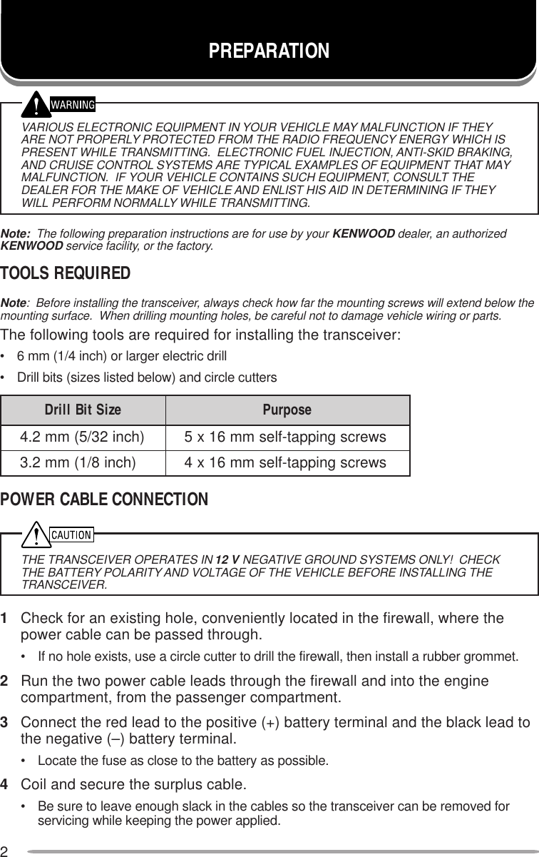 2VARIOUS ELECTRONIC EQUIPMENT IN YOUR VEHICLE MAY MALFUNCTION IF THEYARE NOT PROPERLY PROTECTED FROM THE RADIO FREQUENCY ENERGY WHICH ISPRESENT WHILE TRANSMITTING.  ELECTRONIC FUEL INJECTION, ANTI-SKID BRAKING,AND CRUISE CONTROL SYSTEMS ARE TYPICAL EXAMPLES OF EQUIPMENT THAT MAYMALFUNCTION.  IF YOUR VEHICLE CONTAINS SUCH EQUIPMENT, CONSULT THEDEALER FOR THE MAKE OF VEHICLE AND ENLIST HIS AID IN DETERMINING IF THEYWILL PERFORM NORMALLY WHILE TRANSMITTING.Note:  The following preparation instructions are for use by your KENWOOD dealer, an authorizedKENWOOD service facility, or the factory.TOOLS REQUIREDNote:  Before installing the transceiver, always check how far the mounting screws will extend below themounting surface.  When drilling mounting holes, be careful not to damage vehicle wiring or parts.The following tools are required for installing the transceiver:• 6 mm (1/4 inch) or larger electric drill• Drill bits (sizes listed below) and circle cuttersPOWER CABLE CONNECTIONTHE TRANSCEIVER OPERATES IN 12 V NEGATIVE GROUND SYSTEMS ONLY!  CHECKTHE BATTERY POLARITY AND VOLTAGE OF THE VEHICLE BEFORE INSTALLING THETRANSCEIVER.1Check for an existing hole, conveniently located in the firewall, where thepower cable can be passed through.• If no hole exists, use a circle cutter to drill the firewall, then install a rubber grommet.2Run the two power cable leads through the firewall and into the enginecompartment, from the passenger compartment.3Connect the red lead to the positive (+) battery terminal and the black lead tothe negative (–) battery terminal.• Locate the fuse as close to the battery as possible.4Coil and secure the surplus cable.• Be sure to leave enough slack in the cables so the transceiver can be removed forservicing while keeping the power applied.PREPARATIONeziStiBllirD esopruP)hcni23/5(mm2.4swercsgnippat-flesmm61x5)hcni8/1(mm2.3swercsgnippat-flesmm61x4