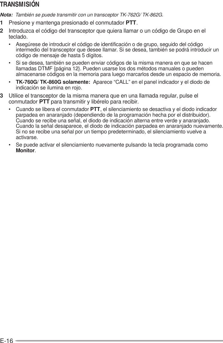 E-16TRANSMISIÓNNota:  También se puede transmitir con un transceptor TK-762G/ TK-862G.1Presione y mantenga presionado el conmutador PTT.2Introduzca el código del transceptor que quiera llamar o un código de Grupo en elteclado.• Asegúrese de introducir el código de identificación o de grupo, seguido del códigointermedio del transceptor que desee llamar. Si se desea, también se podrá introducir uncódigo de mensaje de hasta 5 dígitos.• Si se desea, también se pueden enviar códigos de la misma manera en que se hacenllamadas DTMF {página 12}. Pueden usarse los dos métodos manuales o puedenalmacenarse códigos en la memoria para luego marcarlos desde un espacio de memoria.•TK-760G/ TK-860G solamente:  Aparece “CALL” en el panel indicador y el diodo deindicación se ilumina en rojo.3Utilice el transceptor de la misma manera que en una llamada regular, pulse elconmutador PTT para transmitir y libérelo para recibir.• Cuando se libera el conmutador PTT, el silenciamiento se desactiva y el diodo indicadorparpadea en anaranjado (dependiendo de la programación hecha por el distribuidor).Cuando se recibe una señal, el diodo de indicación alterna entre verde y anaranjado.Cuando la señal desaparece, el diodo de indicación parpadea en anaranjado nuevamente.Si no se recibe una señal por un tiempo predeterminado, el silenciamiento vuelve aactivarse.• Se puede activar el silenciamiento nuevamente pulsando la tecla programada comoMonitor.