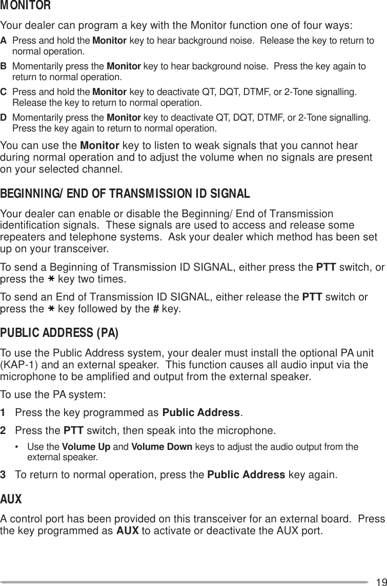 19MONITORYour dealer can program a key with the Monitor function one of four ways:APress and hold the Monitor key to hear background noise.  Release the key to return tonormal operation.BMomentarily press the Monitor key to hear background noise.  Press the key again toreturn to normal operation.CPress and hold the Monitor key to deactivate QT, DQT, DTMF, or 2-Tone signalling.Release the key to return to normal operation.DMomentarily press the Monitor key to deactivate QT, DQT, DTMF, or 2-Tone signalling.Press the key again to return to normal operation.You can use the Monitor key to listen to weak signals that you cannot hearduring normal operation and to adjust the volume when no signals are presenton your selected channel.BEGINNING/ END OF TRANSMISSION ID SIGNALYour dealer can enable or disable the Beginning/ End of Transmissionidentification signals.  These signals are used to access and release somerepeaters and telephone systems.  Ask your dealer which method has been setup on your transceiver.To send a Beginning of Transmission ID SIGNAL, either press the PTT switch, orpress the key two times.To send an End of Transmission ID SIGNAL, either release the PTT switch orpress the key followed by the # key.PUBLIC ADDRESS (PA)To use the Public Address system, your dealer must install the optional PA unit(KAP-1) and an external speaker.  This function causes all audio input via themicrophone to be amplified and output from the external speaker.To use the PA system:1Press the key programmed as Public Address.2Press the PTT switch, then speak into the microphone.• Use the Volume Up and Volume Down keys to adjust the audio output from theexternal speaker.3To return to normal operation, press the Public Address key again.AUXA control port has been provided on this transceiver for an external board.  Pressthe key programmed as AUX to activate or deactivate the AUX port.