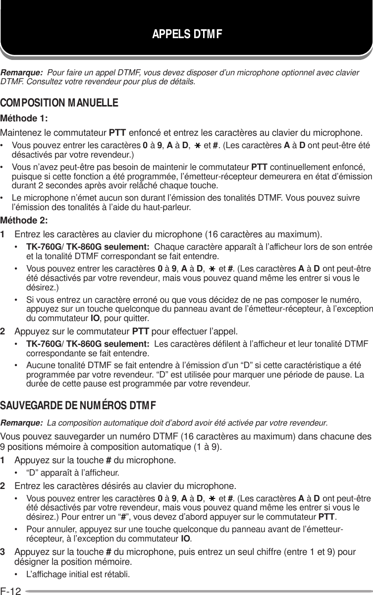 F-12APPELS DTMFRemarque:  Pour faire un appel DTMF, vous devez disposer d’un microphone optionnel avec clavierDTMF. Consultez votre revendeur pour plus de détails.COMPOSITION MANUELLEMéthode 1:Maintenez le commutateur PTT enfoncé et entrez les caractères au clavier du microphone.• Vous pouvez entrer les caractères 0 à 9, A à D,et #. (Les caractères A à D ont peut-être étédésactivés par votre revendeur.)• Vous n’avez peut-être pas besoin de maintenir le commutateur PTT continuellement enfoncé,puisque si cette fonction a été programmée, l’émetteur-récepteur demeurera en état d’émissiondurant 2 secondes après avoir relâché chaque touche.• Le microphone n’émet aucun son durant l’émission des tonalités DTMF. Vous pouvez suivrel’émission des tonalités à l’aide du haut-parleur.Méthode 2:1Entrez les caractères au clavier du microphone (16 caractères au maximum).•TK-760G/ TK-860G seulement:  Chaque caractère apparaît à l’afficheur lors de son entréeet la tonalité DTMF correspondant se fait entendre.• Vous pouvez entrer les caractères 0 à 9, A à D,et #. (Les caractères A à D ont peut-êtreété désactivés par votre revendeur, mais vous pouvez quand même les entrer si vous ledésirez.)• Si vous entrez un caractère erroné ou que vous décidez de ne pas composer le numéro,appuyez sur un touche quelconque du panneau avant de l’émetteur-récepteur, à l’exceptiondu commutateur IO, pour quitter.2Appuyez sur le commutateur PTT pour effectuer l’appel.•TK-760G/ TK-860G seulement:  Les caractères défilent à l’afficheur et leur tonalité DTMFcorrespondante se fait entendre.• Aucune tonalité DTMF se fait entendre à l’émission d’un “D” si cette caractéristique a étéprogrammée par votre revendeur. “D” est utilisée pour marquer une période de pause. Ladurée de cette pause est programmée par votre revendeur.SAUVEGARDE DE NUMÉROS DTMFRemarque:  La composition automatique doit d’abord avoir été activée par votre revendeur.Vous pouvez sauvegarder un numéro DTMF (16 caractères au maximum) dans chacune des9 positions mémoire à composition automatique (1 à 9).1Appuyez sur la touche # du microphone.• “D” apparaît à l’afficheur.2Entrez les caractères désirés au clavier du microphone.• Vous pouvez entrer les caractères 0 à 9, A à D,et #. (Les caractères A à D ont peut-êtreété désactivés par votre revendeur, mais vous pouvez quand même les entrer si vous ledésirez.) Pour entrer un “#”, vous devez d’abord appuyer sur le commutateur PTT.• Pour annuler, appuyez sur une touche quelconque du panneau avant de l’émetteur-récepteur, à l’exception du commutateur IO.3Appuyez sur la touche # du microphone, puis entrez un seul chiffre (entre 1 et 9) pourdésigner la position mémoire.• L’affichage initial est rétabli.