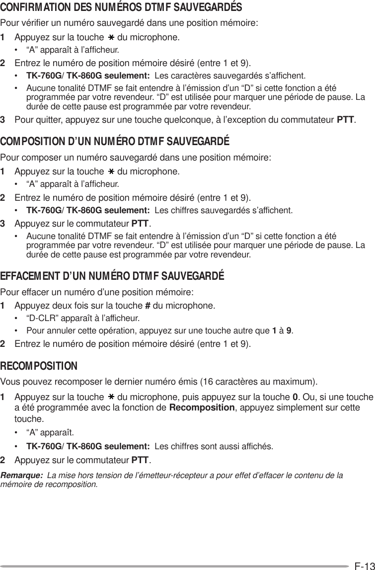 F-13CONFIRMATION DES NUMÉROS DTMF SAUVEGARDÉSPour vérifier un numéro sauvegardé dans une position mémoire:1Appuyez sur la touche du microphone.• “A” apparaît à l’afficheur.2Entrez le numéro de position mémoire désiré (entre 1 et 9).•TK-760G/ TK-860G seulement:  Les caractères sauvegardés s’affichent.• Aucune tonalité DTMF se fait entendre à l’émission d’un “D” si cette fonction a étéprogrammée par votre revendeur. “D” est utilisée pour marquer une période de pause. Ladurée de cette pause est programmée par votre revendeur.3Pour quitter, appuyez sur une touche quelconque, à l’exception du commutateur PTT.COMPOSITION D’UN NUMÉRO DTMF SAUVEGARDÉPour composer un numéro sauvegardé dans une position mémoire:1Appuyez sur la touche du microphone.• “A” apparaît à l’afficheur.2Entrez le numéro de position mémoire désiré (entre 1 et 9).•TK-760G/ TK-860G seulement:  Les chiffres sauvegardés s’affichent.3Appuyez sur le commutateur PTT.• Aucune tonalité DTMF se fait entendre à l’émission d’un “D” si cette fonction a étéprogrammée par votre revendeur. “D” est utilisée pour marquer une période de pause. Ladurée de cette pause est programmée par votre revendeur.EFFACEMENT D’UN NUMÉRO DTMF SAUVEGARDÉPour effacer un numéro d’une position mémoire:1Appuyez deux fois sur la touche # du microphone.• “D-CLR” apparaît à l’afficheur.• Pour annuler cette opération, appuyez sur une touche autre que 1 à 9.2Entrez le numéro de position mémoire désiré (entre 1 et 9).RECOMPOSITIONVous pouvez recomposer le dernier numéro émis (16 caractères au maximum).1Appuyez sur la touche du microphone, puis appuyez sur la touche 0. Ou, si une touchea été programmée avec la fonction de Recomposition, appuyez simplement sur cettetouche.• “A” apparaît.•TK-760G/ TK-860G seulement:  Les chiffres sont aussi affichés.2Appuyez sur le commutateur PTT.Remarque:  La mise hors tension de l’émetteur-récepteur a pour effet d’effacer le contenu de lamémoire de recomposition.