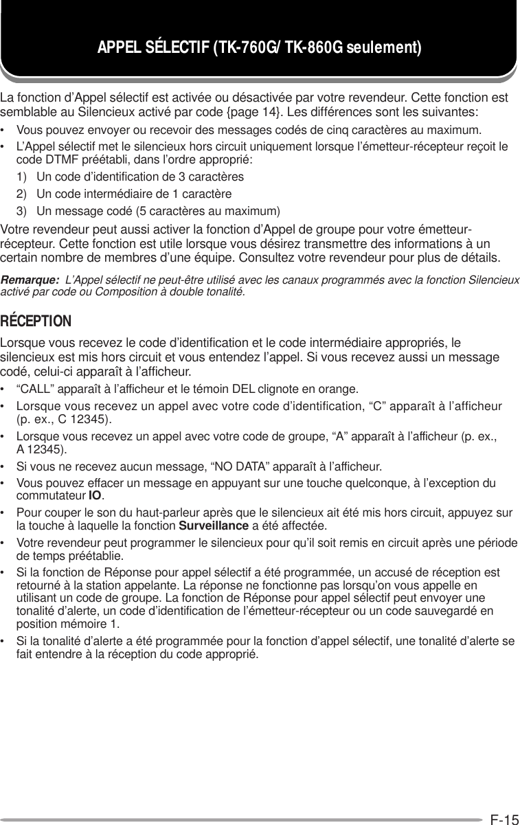 F-15APPEL SÉLECTIF (TK-760G/ TK-860G seulement)La fonction d’Appel sélectif est activée ou désactivée par votre revendeur. Cette fonction estsemblable au Silencieux activé par code {page 14}. Les différences sont les suivantes:• Vous pouvez envoyer ou recevoir des messages codés de cinq caractères au maximum.• L’Appel sélectif met le silencieux hors circuit uniquement lorsque l’émetteur-récepteur reçoit lecode DTMF préétabli, dans l’ordre approprié:1) Un code d’identification de 3 caractères2) Un code intermédiaire de 1 caractère3) Un message codé (5 caractères au maximum)Votre revendeur peut aussi activer la fonction d’Appel de groupe pour votre émetteur-récepteur. Cette fonction est utile lorsque vous désirez transmettre des informations à uncertain nombre de membres d’une équipe. Consultez votre revendeur pour plus de détails.Remarque:  L’Appel sélectif ne peut-être utilisé avec les canaux programmés avec la fonction Silencieuxactivé par code ou Composition à double tonalité.RÉCEPTIONLorsque vous recevez le code d’identification et le code intermédiaire appropriés, lesilencieux est mis hors circuit et vous entendez l’appel. Si vous recevez aussi un messagecodé, celui-ci apparaît à l’afficheur.• “CALL” apparaît à l’afficheur et le témoin DEL clignote en orange.• Lorsque vous recevez un appel avec votre code d’identification, “C” apparaît à l’afficheur(p. ex., C 12345).• Lorsque vous recevez un appel avec votre code de groupe, “A” apparaît à l’afficheur (p. ex.,A 12345).• Si vous ne recevez aucun message, “NO DATA” apparaît à l’afficheur.• Vous pouvez effacer un message en appuyant sur une touche quelconque, à l’exception ducommutateur IO.• Pour couper le son du haut-parleur après que le silencieux ait été mis hors circuit, appuyez surla touche à laquelle la fonction Surveillance a été affectée.• Votre revendeur peut programmer le silencieux pour qu’il soit remis en circuit après une périodede temps préétablie.• Si la fonction de Réponse pour appel sélectif a été programmée, un accusé de réception estretourné à la station appelante. La réponse ne fonctionne pas lorsqu’on vous appelle enutilisant un code de groupe. La fonction de Réponse pour appel sélectif peut envoyer unetonalité d’alerte, un code d’identification de l’émetteur-récepteur ou un code sauvegardé enposition mémoire 1.• Si la tonalité d’alerte a été programmée pour la fonction d’appel sélectif, une tonalité d’alerte sefait entendre à la réception du code approprié.