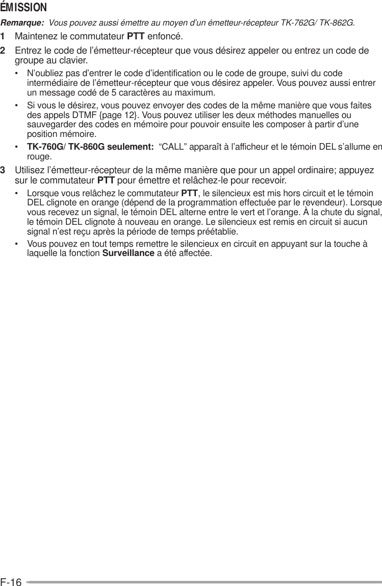 F-16ÉMISSIONRemarque:  Vous pouvez aussi émettre au moyen d’un émetteur-récepteur TK-762G/ TK-862G.1Maintenez le commutateur PTT enfoncé.2Entrez le code de l’émetteur-récepteur que vous désirez appeler ou entrez un code degroupe au clavier.• N’oubliez pas d’entrer le code d’identification ou le code de groupe, suivi du codeintermédiaire de l’émetteur-récepteur que vous désirez appeler. Vous pouvez aussi entrerun message codé de 5 caractères au maximum.• Si vous le désirez, vous pouvez envoyer des codes de la même manière que vous faitesdes appels DTMF {page 12}. Vous pouvez utiliser les deux méthodes manuelles ousauvegarder des codes en mémoire pour pouvoir ensuite les composer à partir d’uneposition mémoire.•TK-760G/ TK-860G seulement:  “CALL” apparaît à l’afficheur et le témoin DEL s’allume enrouge.3Utilisez l’émetteur-récepteur de la même manière que pour un appel ordinaire; appuyezsur le commutateur PTT pour émettre et relâchez-le pour recevoir.• Lorsque vous relâchez le commutateur PTT, le silencieux est mis hors circuit et le témoinDEL clignote en orange (dépend de la programmation effectuée par le revendeur). Lorsquevous recevez un signal, le témoin DEL alterne entre le vert et l’orange. À la chute du signal,le témoin DEL clignote à nouveau en orange. Le silencieux est remis en circuit si aucunsignal n’est reçu après la période de temps préétablie.• Vous pouvez en tout temps remettre le silencieux en circuit en appuyant sur la touche àlaquelle la fonction Surveillance a été affectée.
