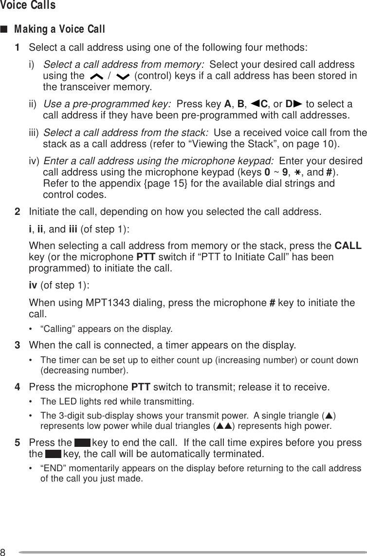 8Voice Calls■Making a Voice Call1Select a call address using one of the following four methods:i)Select a call address from memory:  Select your desired call addressusing the /(control) keys if a call address has been stored inthe transceiver memory.ii)Use a pre-programmed key:  Press key A, B,  C, or D to select acall address if they have been pre-programmed with call addresses.iii)Select a call address from the stack:  Use a received voice call from thestack as a call address (refer to “Viewing the Stack”, on page 10).iv)Enter a call address using the microphone keypad:  Enter your desiredcall address using the microphone keypad (keys 0 ~ 9,, and #).Refer to the appendix {page 15} for the available dial strings andcontrol codes.2Initiate the call, depending on how you selected the call address.i, ii, and iii (of step 1):When selecting a call address from memory or the stack, press the CALLkey (or the microphone PTT switch if “PTT to Initiate Call” has beenprogrammed) to initiate the call.iv (of step 1):When using MPT1343 dialing, press the microphone # key to initiate thecall.• “Calling” appears on the display.3When the call is connected, a timer appears on the display.• The timer can be set up to either count up (increasing number) or count down(decreasing number).4Press the microphone PTT switch to transmit; release it to receive.• The LED lights red while transmitting.• The 3-digit sub-display shows your transmit power.  A single triangle (▲)represents low power while dual triangles (▲▲) represents high power.5Press the       key to end the call.  If the call time expires before you pressthe       key, the call will be automatically terminated.• “END” momentarily appears on the display before returning to the call addressof the call you just made.