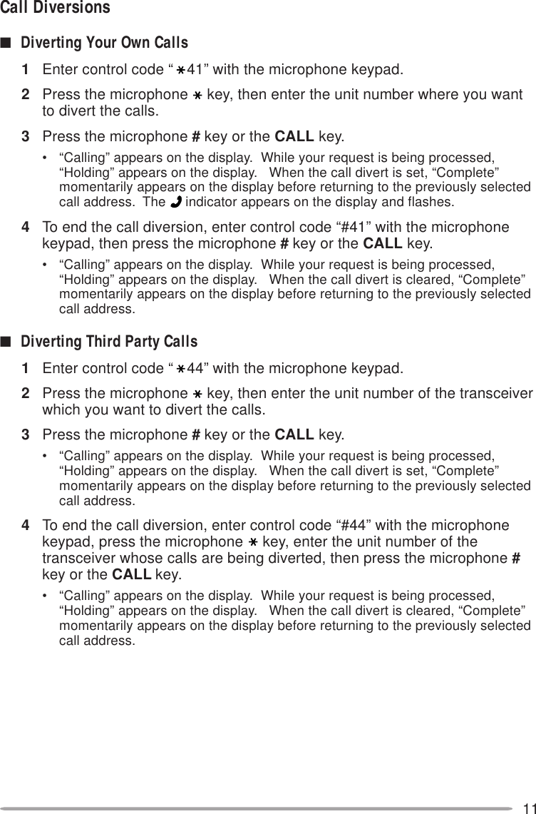 11Call Diversions■Diverting Your Own Calls1Enter control code “ 41” with the microphone keypad.2Press the microphone key, then enter the unit number where you wantto divert the calls.3Press the microphone # key or the CALL key.• “Calling” appears on the display.  While your request is being processed,“Holding” appears on the display.   When the call divert is set, “Complete”momentarily appears on the display before returning to the previously selectedcall address.  The   indicator appears on the display and flashes.4To end the call diversion, enter control code “#41” with the microphonekeypad, then press the microphone # key or the CALL key.• “Calling” appears on the display.  While your request is being processed,“Holding” appears on the display.   When the call divert is cleared, “Complete”momentarily appears on the display before returning to the previously selectedcall address.■Diverting Third Party Calls1Enter control code “ 44” with the microphone keypad.2Press the microphone key, then enter the unit number of the transceiverwhich you want to divert the calls.3Press the microphone # key or the CALL key.• “Calling” appears on the display.  While your request is being processed,“Holding” appears on the display.   When the call divert is set, “Complete”momentarily appears on the display before returning to the previously selectedcall address.4To end the call diversion, enter control code “#44” with the microphonekeypad, press the microphone key, enter the unit number of thetransceiver whose calls are being diverted, then press the microphone #key or the CALL key.• “Calling” appears on the display.  While your request is being processed,“Holding” appears on the display.   When the call divert is cleared, “Complete”momentarily appears on the display before returning to the previously selectedcall address.