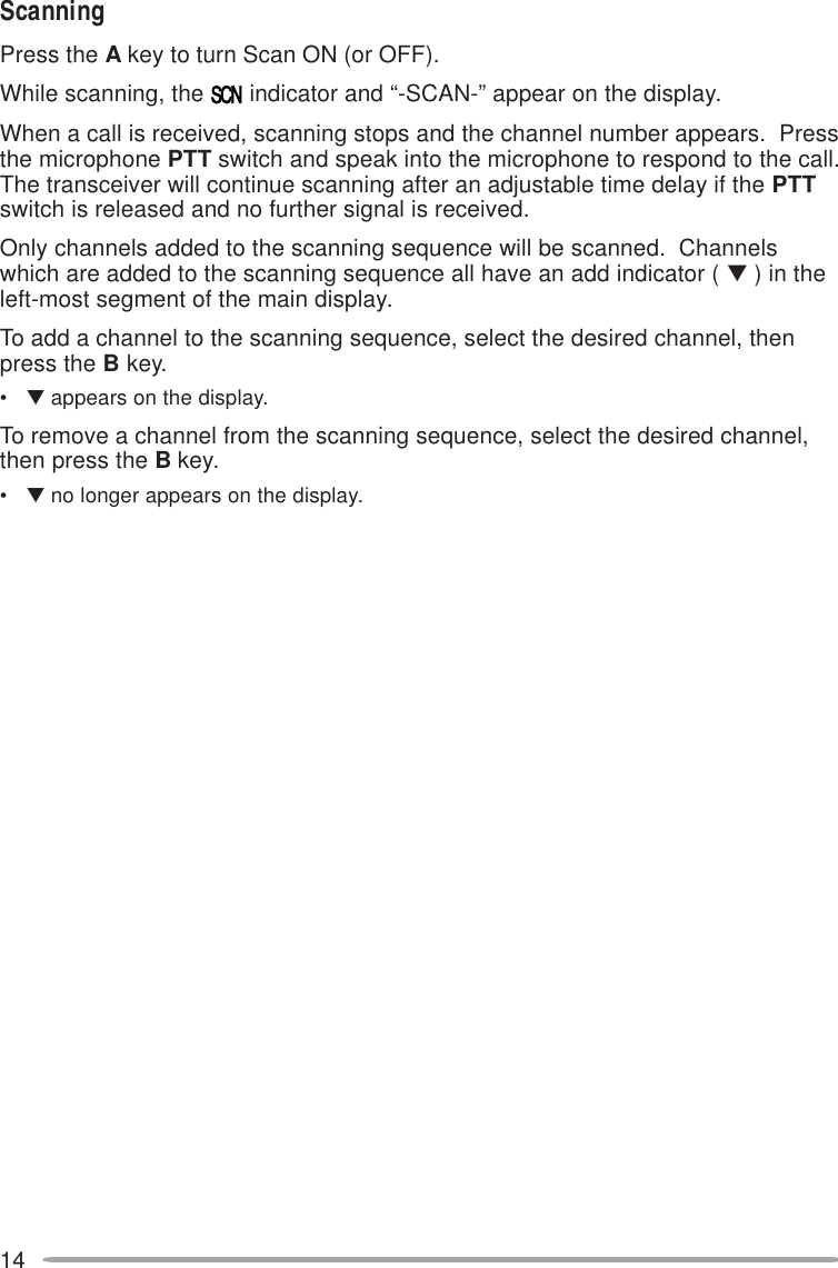 14ScanningPress the A key to turn Scan ON (or OFF).While scanning, the   indicator and “-SCAN-” appear on the display.When a call is received, scanning stops and the channel number appears.  Pressthe microphone PTT switch and speak into the microphone to respond to the call.The transceiver will continue scanning after an adjustable time delay if the PTTswitch is released and no further signal is received.Only channels added to the scanning sequence will be scanned.  Channelswhich are added to the scanning sequence all have an add indicator ( ▼ ) in theleft-most segment of the main display.To add a channel to the scanning sequence, select the desired channel, thenpress the B key.•▼ appears on the display.To remove a channel from the scanning sequence, select the desired channel,then press the B key.•▼ no longer appears on the display.