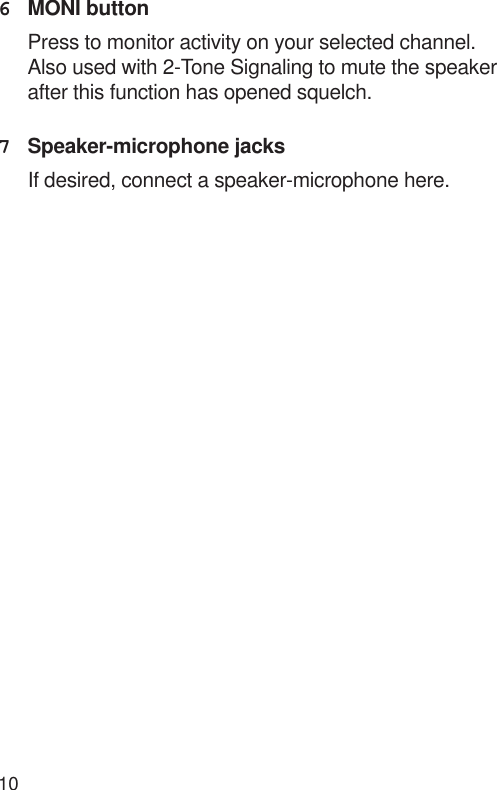 106MONI buttonPress to monitor activity on your selected channel.Also used with 2-Tone Signaling to mute the speakerafter this function has opened squelch.7Speaker-microphone jacksIf desired, connect a speaker-microphone here.