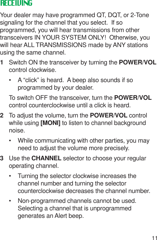 11RECEIVINGYour dealer may have programmed QT, DQT, or 2-Tonesignaling for the channel that you select.  If soprogrammed, you will hear transmissions from othertransceivers IN YOUR SYSTEM ONLY!  Otherwise, youwill hear ALL TRANSMISSIONS made by ANY stationsusing the same channel.1Switch ON the transceiver by turning the POWER/VOLcontrol clockwise.• A “click” is heard.  A beep also sounds if soprogrammed by your dealer.To switch OFF the transceiver, turn the POWER/VOLcontrol counterclockwise until a click is heard.2To adjust the volume, turn the POWER/VOL controlwhile using [MONI] to listen to channel backgroundnoise.• While communicating with other parties, you mayneed to adjust the volume more precisely.3Use the CHANNEL selector to choose your regularoperating channel.• Turning the selector clockwise increases thechannel number and turning the selectorcounterclockwise decreases the channel number.• Non-programmed channels cannot be used.Selecting a channel that is unprogrammedgenerates an Alert beep.
