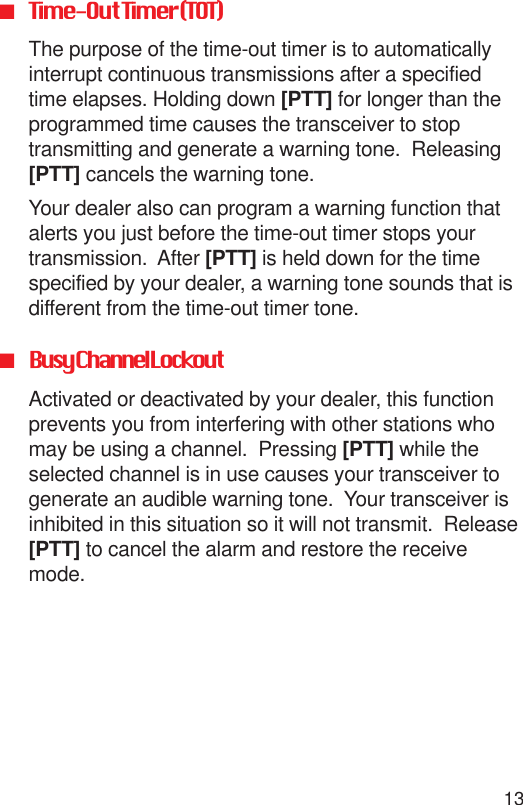 13■Time-Out Timer (TOT)The purpose of the time-out timer is to automaticallyinterrupt continuous transmissions after a specifiedtime elapses. Holding down [PTT] for longer than theprogrammed time causes the transceiver to stoptransmitting and generate a warning tone.  Releasing[PTT] cancels the warning tone.Your dealer also can program a warning function thatalerts you just before the time-out timer stops yourtransmission.  After [PTT] is held down for the timespecified by your dealer, a warning tone sounds that isdifferent from the time-out timer tone.■Busy Channel LockoutActivated or deactivated by your dealer, this functionprevents you from interfering with other stations whomay be using a channel.  Pressing [PTT] while theselected channel is in use causes your transceiver togenerate an audible warning tone.  Your transceiver isinhibited in this situation so it will not transmit.  Release[PTT] to cancel the alarm and restore the receivemode.