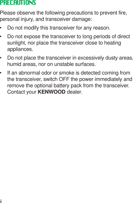 iiPRECAUTIONSPlease observe the following precautions to prevent fire,personal injury, and transceiver damage:• Do not modify this transceiver for any reason.• Do not expose the transceiver to long periods of directsunlight, nor place the transceiver close to heatingappliances.• Do not place the transceiver in excessively dusty areas,humid areas, nor on unstable surfaces.• If an abnormal odor or smoke is detected coming fromthe transceiver, switch OFF the power immediately andremove the optional battery pack from the transceiver.Contact your KENWOOD dealer.