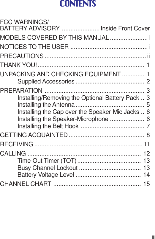 iiiCONTENTSFCC WARNINGS/BATTERY ADVISORY ......................Inside Front CoverMODELS COVERED BY THIS MANUAL ......................iNOTICES TO THE USER .............................................iPRECAUTIONS ........................................................... iiTHANK YOU! .............................................................. 1UNPACKING AND CHECKING EQUIPMENT ............. 1Supplied Accessories ........................................ 2PREPARATION .......................................................... 3Installing/Removing the Optional Battery Pack .. 3Installing the Antenna ........................................ 5Installing the Cap over the Speaker-Mic Jacks .. 6Installing the Speaker-Microphone .................... 6Installing the Belt Hook ..................................... 7GETTING ACQUAINTED ............................................ 8RECEIVING ...............................................................11CALLING .................................................................. 12Time-Out Timer (TOT)..................................... 13Busy Channel Lockout .................................... 13Battery Voltage Level ...................................... 14CHANNEL CHART ................................................... 15