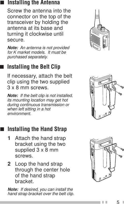 5Screw the antenna into theconnector on the top of thetransceiver by holding theantenna at its base andturning it clockwise untilsecure.Note:  An antenna is not providedfor K market models.  It must bepurchased separately.■Installing the Antenna■Installing the Belt ClipIf necessary, attach the beltclip using the two supplied3 x 8 mm screws.Note:  If the belt clip is not installed,its mounting location may get hotduring continuous transmission orwhen left sitting in a hotenvironment.■Installing the Hand Strap1Attach the hand strapbracket using the twosupplied 3 x 8 mmscrews.2Loop the hand strapthrough the center holeof the hand strapbracket.Note:  If desired, you can install thehand strap bracket over the belt clip.