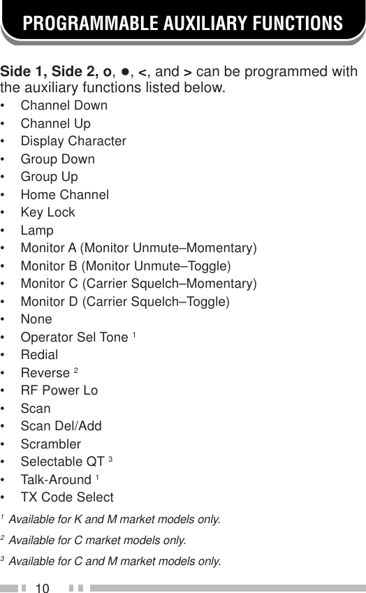 10PROGRAMMABLE AUXILIARY FUNCTIONSSide 1, Side 2, o, •, &lt;, and &gt; can be programmed withthe auxiliary functions listed below.• Channel Down• Channel Up• Display Character• Group Down• Group Up• Home Channel• Key Lock• Lamp• Monitor A (Monitor Unmute–Momentary)• Monitor B (Monitor Unmute–Toggle)• Monitor C (Carrier Squelch–Momentary)• Monitor D (Carrier Squelch–Toggle)• None• Operator Sel Tone 1• Redial• Reverse 2• RF Power Lo• Scan• Scan Del/Add• Scrambler• Selectable QT 3• Talk-Around 1• TX Code Select1Available for K and M market models only.2Available for C market models only.3Available for C and M market models only.